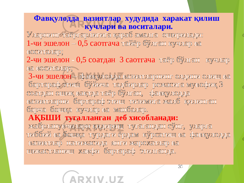 31Фавқулодда вазиятлар худудида харакат қилиш кучлари ва воситалари. Уларнинг таёргарлигига қараб амалга оширилади: 1-чи эшелон – 0,5 саотгача тайёр бўлган кучлар ва воситалар; 2-чи эшелон - 0,5 соатдан 3 саотгача таёр бўлган кучлар ва воситалар; 3-чи эшелон – фавқулодда вазиятларнинг олдини олиш ва бартараф этиш бўйича тадбирлар режасига мувофиқ 3 соатдан ошиқ вақтда таёр бўлган, фавқулодда вазиятларни бартараф этиш тизимига жалб қилинган барча бошқа кучлар ва манбалар. АҚБШИ тугалланган деб хисобланади: жабрланувчиларн қидириш тугагандан сўнг, уларга тиббий ва бошқа турдаги ёрдам кўрсатиш ва фавқулодда вазиятлар натижасида янги жарохатлар ва шикастланиш хавфи бартараф этилганда. 