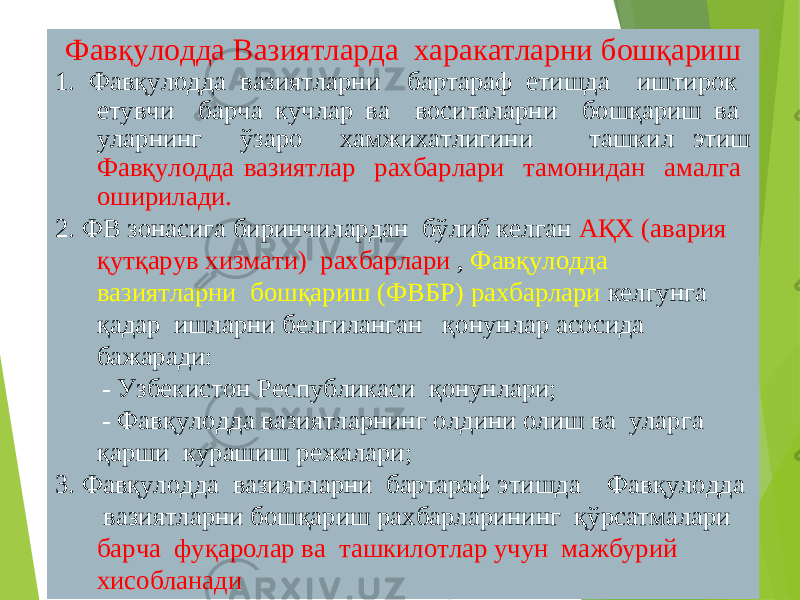 32Фав қулодда Вазиятларда харакатларни бошқариш 1. Фавқулодда вазиятларни бартараф етишда иштирок етувчи барча кучлар ва воситаларни бошқариш ва уларнинг ўзаро хамжихатлигини ташкил этиш Фавқулодда вазиятлар рахбарлари тамонидан амалга оширилади. 2. ФВ зонасига биринчилардан бўлиб келган АҚХ (авария қутқарув хизмати) рахбарлари , Фавқулодда вазиятларни бошқариш (ФВБР) рахбарлари келгунга қадар ишларни белгиланган қонунлар асосида бажаради: - Узбекистон Республикаси қонунлари; - Фавқулодда вазиятларнинг олдини олиш ва уларга қарши курашиш режалари; 3. Фавқулодда вазиятларни бартараф этишда Фавқулодда вазиятларни бошқариш рахбарларининг қўрсатмалари барча фуқаролар ва ташкилотлар учун мажбурий хисобланади 