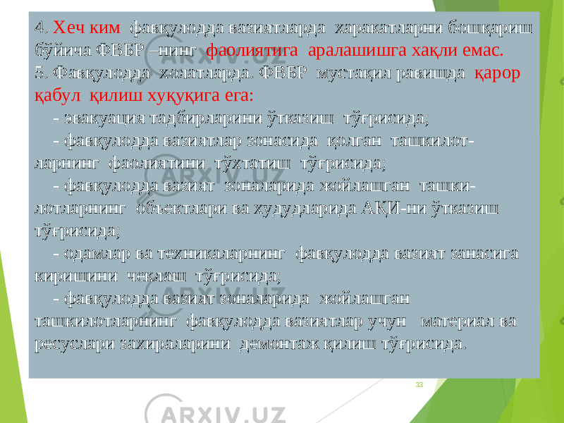 334. Хеч ким фавқулодда вазиятларда харакатларни бошқариш бўйича ФВБР –нинг фаолиятига аралашишга хақли емас. 5. Фавқулодда холатларда. ФВБР мустақил равишда қарор қабул қилиш хуқуқига ега: - эвакуация тадбирларини ўтказиш тўғрисида; - фавқулодда вазиятлар зонасида қолган ташкилот- ларнинг фаолиятини тўхтатиш тўғрисида; - фавқулодда вазият зоналарида жойлашган ташки- лотларнинг объектлари ва худудларида АҚИ-ни ўтказиш тўғрисида; - одамлар ва техникаларнинг фавқулодда вазият занасига киришини чеклаш тўғрисида; - фавқулодда вазият зоналарида жойлашган ташкилотларнинг фавқулодда вазиятлар учун материал ва ресуслари захираларини демонтаж қилиш тўғрисида. 