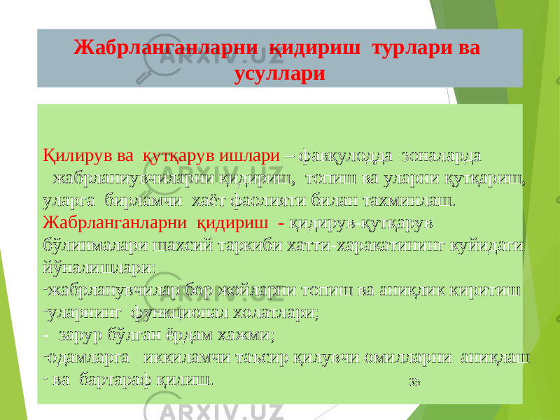 Жабрланганларни қидириш турлари ва усуллари ОСНОВНЫЕ СПОСОБЫ ПОИСКА ПОСТРАДАВШИХҚилирув ва қутқарув ишлари – фавқулодда зоналарда жабрланиувчиларни қидириш, топиш ва уларни қутқариш, уларга бирламчи хаёт фаолияти билан тахминлаш. Жабрланганларни қидириш - қидирув-қутқарув бўлинмалари шахсий таркиби хатти-харакатининг куйидаги йўналишлари: - жабрланувчилар бор жойларни топиш ва аниқлик киритиш - уларнинг функционал холатлари; - зарур бўлган ёрдам хажми; - одамларга иккиламчи таъсир қилувчи омилларни аниқлаш - ва бартараф қилиш. 35 
