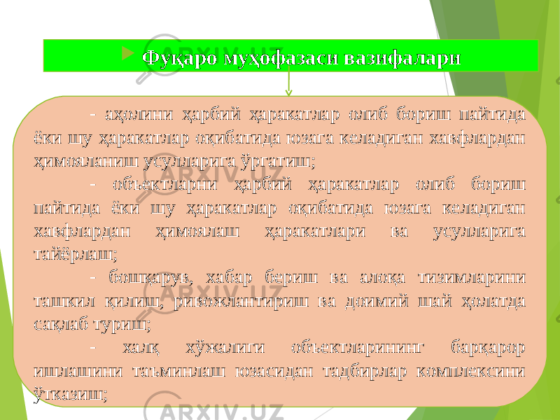  Фуқаро муҳофазаси вазифалари - аҳолини ҳарбий ҳаракатлар олиб бориш пайтида ёки шу ҳаракатлар оқибатида юзага келадиган хавфлардан ҳимояланиш усулларига ўргатиш; - объектларни ҳарбий ҳаракатлар олиб бориш пайтида ёки шу ҳаракатлар оқибатида юзага келадиган хавфлардан ҳимоялаш ҳаракатлари ва усулларига тайёрлаш; - бошқарув, хабар бериш ва алоқа тизимларини ташкил қилиш, ривожлантириш ва доимий шай ҳолатда сақлаб туриш; - халқ хўжалиги объектларининг барқарор ишлашини таъминлаш юзасидан тадбирлар комплексини ўтказиш; 
