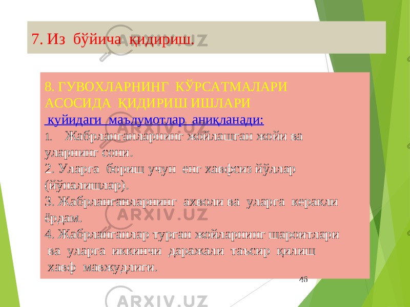7. Из бўйича қидириш. 8. ГУВОХЛАРНИНГ КЎРСАТМАЛАРИ АСОСИДА ҚИДИРИШ ИШЛАРИ куйидаги маълумотлар аниқланади: 1. Жабрланганларнинг жойлашган жойи ва уларнинг сони. 2. Уларга бориш учун енг хавфсиз йўллар (йўналишлар). 3. Жабрланганларнинг ахволи ва уларга керакли ёрдам. 4. Жабрланганлар турган жойларнинг шароитлари ва уларга иккинчи даражали таъсир қилиш хавф мавжудлиги. 46 