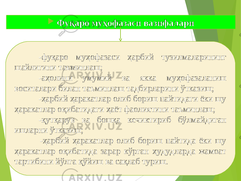  Фуқаро муҳофазаси вазифалари -фуқаро муҳофазаси ҳарбий тузилмаларининг шайлигини таъминлаш; -аҳолини умумий ва якка муҳофазаланиш воситалари билан таъминлаш тадбирларини ўтказиш; -ҳарбий ҳаракатлар олиб бориш пайтидаги ёки шу ҳаракатлар оқибатидаги ҳаёт фаолиятини таъминлаш; -қутқарув ва бошқа кечиктириб бўлмайдиган ишларни ўтказиш; -ҳарбий ҳаракатлар олиб бориш пайтида ёки шу ҳаракатлар оқибатида зарар кўрган ҳудудларда жамоат тартибини йўлга қўйиш ва сақлаб туриш. 