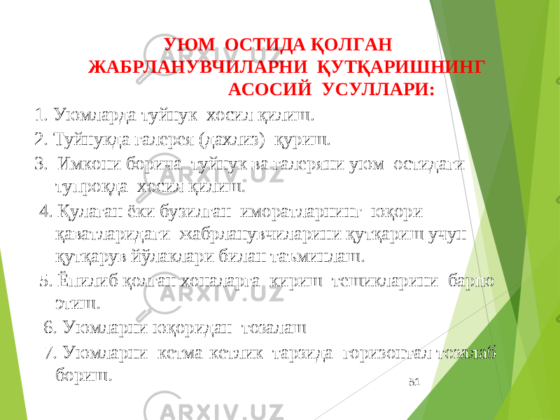 51 УЮМ ОСТИДА ҚОЛГАН ЖАБРЛАНУВЧИЛАРНИ ҚУТҚАРИШНИНГ АСОСИЙ УСУЛЛАРИ: 1. Уюмларда туйнук хосил қилиш. 2. Туйнукда галерея (дахлиз) қуриш. 3. Имкони борича туйнук ва галеряни уюм остидаги тупроқда хосил қилиш. 4. Қулаган ёки бузилган иморатларнинг юқори қаватларидаги жабрланувчиларини қутқариш учун қутқарув йўлаклари билан таъминлаш. 5. Ёпилиб қолган хоналарга кириш тешикларини барпо этиш. 6. Уюмларни юқоридан тозалаш 7. Уюмларни кетма-кетлик тарзида горизонтал тозалаб бориш. 