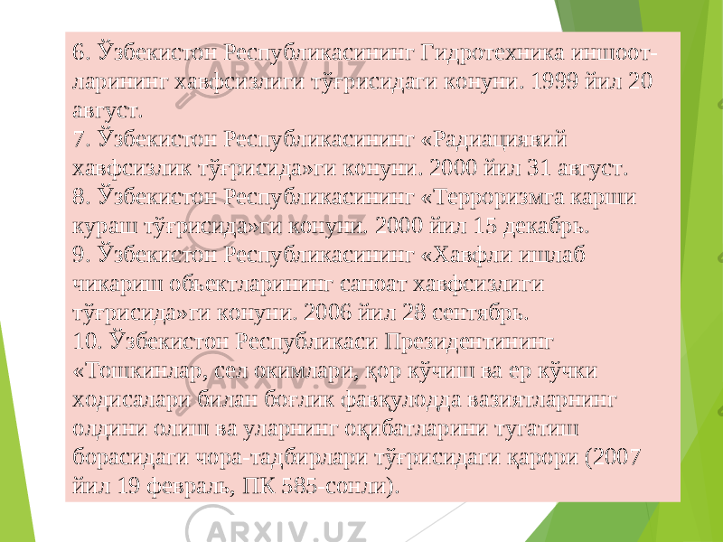 536. Ўзбекистон Республикасининг Гидротехника иншоот- ларининг хавфсизлиги тўғрисидаги конуни. 1999 йил 20 август. 7. Ўзбекистон Республикасининг «Радиациявий хавфсизлик тўғрисида»ги конуни. 2000 йил 31 август. 8. Ўзбекистон Республикасининг «Терроризмга карши кураш тўғрисида»ги конуни. 2000 йил 15 декабрь. 9. Ўзбекистон Республикасининг «Хавфли ишлаб чикариш обьектларининг саноат хавфсизлиги тўғрисида»ги конуни. 2006 йил 28 сентябрь. 10. Ўзбекистон Республикаси Президентининг «Тошкинлар, сел окимлари, қ ор к ў чиш ва ер к ў чки ходисалари билан бо ғ лик фавқулодда вазиятларнинг олдини олиш ва уларнинг оқибат л арини тугатиш борасидаги чора-тадбирлари тўғрисидаги қарори (2007 йил 19 февраль, ПК 585-сонли). 