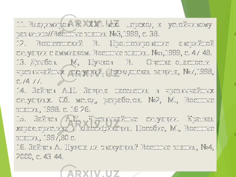5411. Владимиров В. XXI век: переход к устойчивому развитию//Военные знания №3,1999, с. 38. 12. Вознесенский В. Прогнозирование аварийной ситуации с аммиаком. Военные знания. №5,1999, с. 47-48. 13. Дзыбов. М, Пучков В. Оценка опасности чрезвычайных ситуаций. Гражданская защита, №7,1998, с.74-77. 14. Зайцев А.П. Защита населения в чрезвычайных ситуациях. Сб. метод, разработок. №2, М., Военные знания, 1998. с. 16-26. 15. Зайцев А.П. Чрезвычайные ситуации. Краткая характеристика и классификация. Пособие, М., Военные знания, 1997,80 с. 16. Зайцев А. Нужна ли эвакуация? Военные знания, №4, 2000, с. 43-44. 