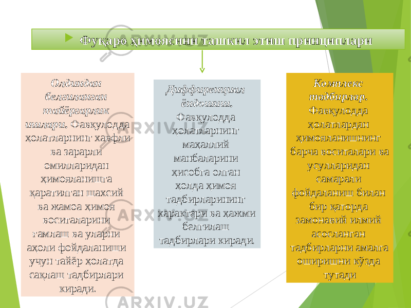  Фуқаро ҳимоясини ташкил этиш принциплари Олдиндан белгиланган тайёргарлик ишлари . Фавқулодда ҳолатларнинг хавфли ва зарарли омилларидан ҳимояланишга қаратилган шахсий ва жамоа ҳимоя воситаларини ғамлаш ва уларни аҳоли фойдаланиши учун тайёр ҳолатда сақлаш тадбирлари киради. Диффиренциал ёндошиш . Фавқулодда ҳолатларнинг маҳаллий манбаларини ҳисобга олган ҳолда ҳимоя тадбирларининг характери ва ҳажми белгилаш тадбирлари киради . Комплекс тадбирлар . Фавқулодда ҳолатлардан ҳимояланишнинг барча воситалари ва усулларидан самарали фойдаланиш билан бир қаторда замонавий илмий асосланган тадбирларни амалга оширишни кўзда тутади 