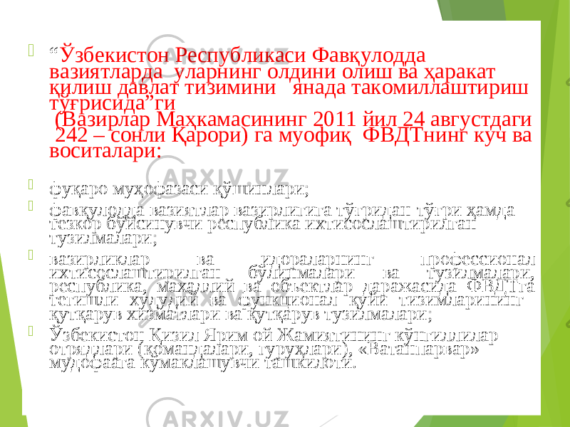  “ Ўзбекистон Республикаси Фавқулодда вазиятларда уларнинг олдини олиш ва ҳаракат қилиш давлат тизимини янада такомиллаштириш тўғрисида”ги (Вазирлар Маҳкамасининг 2011 йил 24 августдаги 242 – сонли Қарори) га муофиқ ФВДТнинг куч ва воситалари:  фу қ аро му ҳ офазаси қ ўшинлари;  фав қ улодда вазиятлар вазирлигига тў ғ ридан-тў ғ ри ҳ амда тезкор бўйсинувчи республика ихтисослаштирилган тузилмалари;  вазирликлар ва идораларнинг профессионал ихтисослаштирилган бўлинмалари ва тузилмалари, республика, махаллий ва объектлар даражасида ФВДТга тегишли худудий ва функционал қуйи тизимларининг қутқарув хизматлари ва қутқарув тузилмалари ;  Ўзбекистон Қ изил Ярим ой Жамиятининг кўнгиллилар отрядлари (командалари, гуру ҳ лари), «Ватанпарвар» мудофаага кўмаклашувчи ташкилоти. 