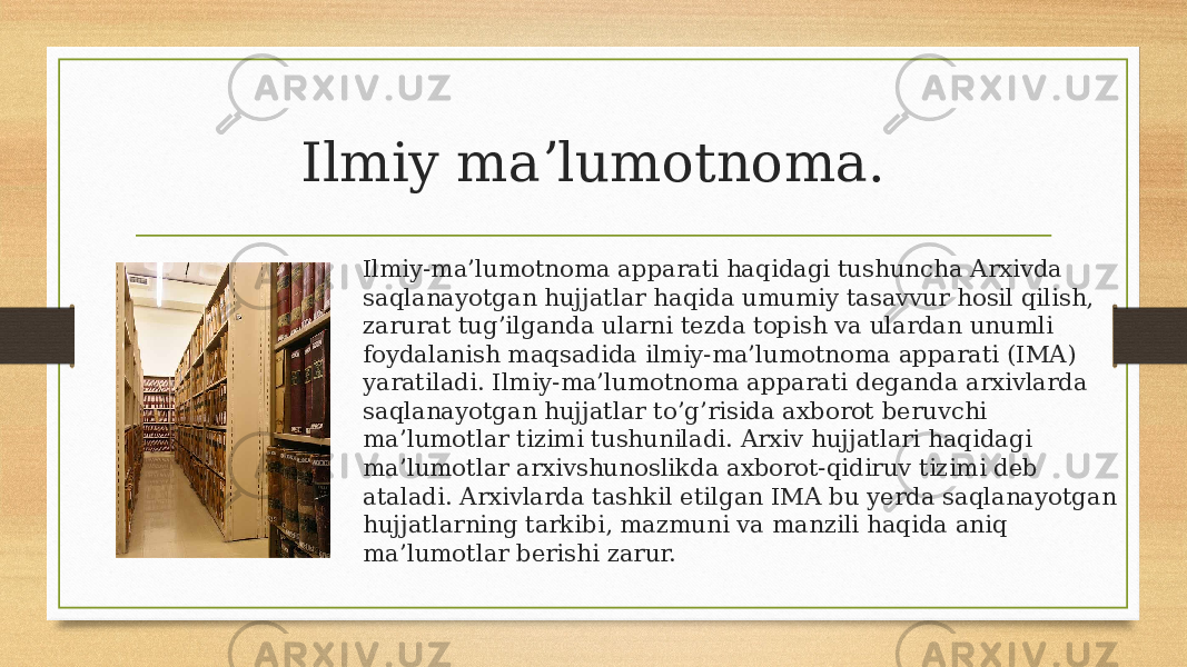 Ilmiy maʼlumotnoma. Ilmiy-ma’lumotnoma apparati haqidagi tushuncha Arxivda saqlanayotgan hujjatlar haqida umumiy tasavvur hosil qilish, zarurat tug’ilganda ularni tezda topish va ulardan unumli foydalanish maqsadida ilmiy-ma’lumotnoma apparati (IMA) yaratiladi. Ilmiy-ma’lumotnoma apparati deganda arxivlarda saqlanayotgan hujjatlar to’g’risida axborot beruvchi ma’lumotlar tizimi tushuniladi. Arxiv hujjatlari haqidagi ma’lumotlar arxivshunoslikda axborot-qidiruv tizimi deb ataladi. Arxivlarda tashkil etilgan IMA bu yerda saqlanayotgan hujjatlarning tarkibi, mazmuni va manzili haqida aniq ma’lumotlar berishi zarur. 