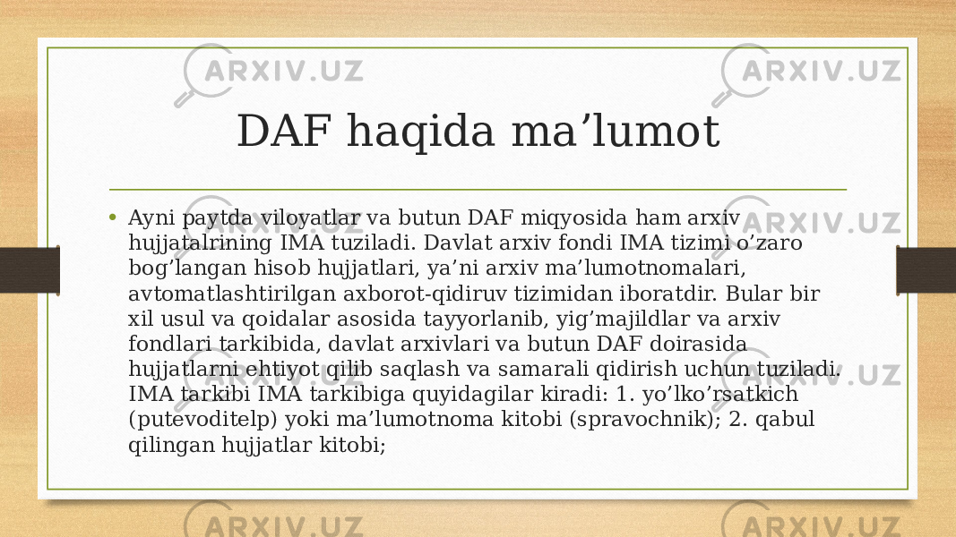 DAF haqida maʼlumot • Ayni paytda viloyatlar va butun DAF miqyosida ham arxiv hujjatalrining IMA tuziladi. Davlat arxiv fondi IMA tizimi o’zaro bog’langan hisob hujjatlari, ya’ni arxiv ma’lumotnomalari, avtomatlashtirilgan axborot-qidiruv tizimidan iboratdir. Bular bir xil usul va qoidalar asosida tayyorlanib, yig’majildlar va arxiv fondlari tarkibida, davlat arxivlari va butun DAF doirasida hujjatlarni ehtiyot qilib saqlash va samarali qidirish uchun tuziladi. IMA tarkibi IMA tarkibiga quyidagilar kiradi: 1. yo’lko’rsatkich (putevoditelp) yoki ma’lumotnoma kitobi (spravochnik); 2. qabul qilingan hujjatlar kitobi; 