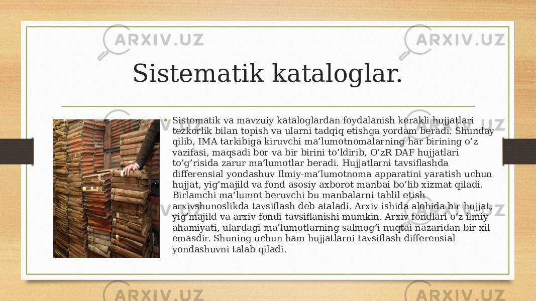 Sistematik kataloglar. • Sistematik va mavzuiy kataloglardan foydalanish kerakli hujjatlari tezkorlik bilan topish va ularni tadqiq etishga yordam beradi. Shunday qilib, IMA tarkibiga kiruvchi ma’lumotnomalarning har birining o’z vazifasi, maqsadi bor va bir birini to’ldirib, O’zR DAF hujjatlari to’g’risida zarur ma’lumotlar beradi. Hujjatlarni tavsiflashda differensial yondashuv Ilmiy-ma’lumotnoma apparatini yaratish uchun hujjat, yig’majild va fond asosiy axborot manbai bo’lib xizmat qiladi. Birlamchi ma’lumot beruvchi bu manbalarni tahlil etish arxivshunoslikda tavsiflash deb ataladi. Arxiv ishida alohida bir hujjat, yig’majild va arxiv fondi tavsiflanishi mumkin. Arxiv fondlari o’z ilmiy ahamiyati, ulardagi ma’lumotlarning salmog’i nuqtai nazaridan bir xil emasdir. Shuning uchun ham hujjatlarni tavsiflash differensial yondashuvni talab qiladi. 