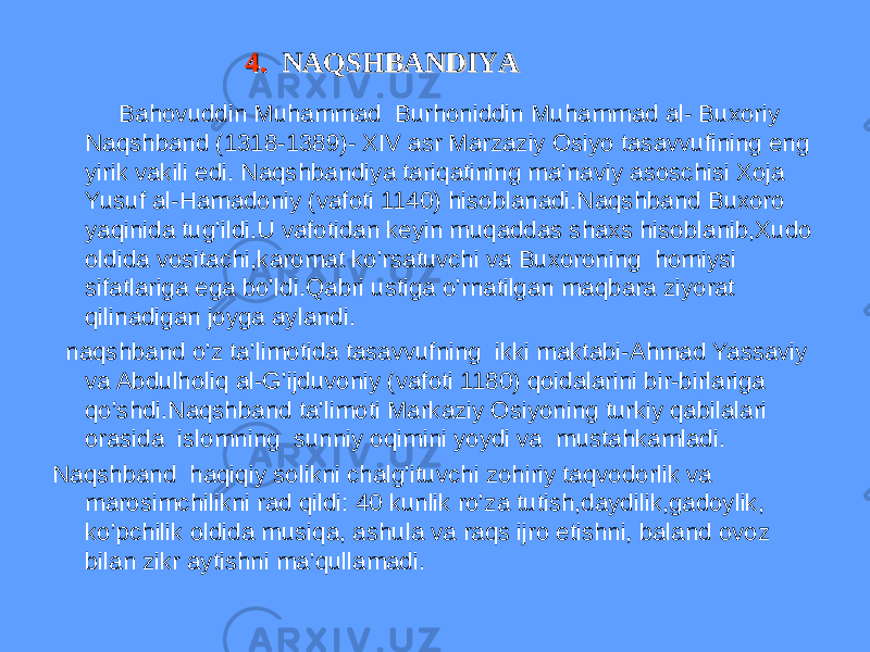 4. 4. NAQSHBANDIYANAQSHBANDIYA Bahovuddin Muhammad Burhoniddin Muhammad al- Buxoriy Naqshband (1318-1389)- XIV asr Marzaziy Osiyo tasavvufining eng yirik vakili edi. Naqshbandiya tariqatining ma’naviy asoschisi Xoja Yusuf al-Hamadoniy (vafoti 1140) hisoblanadi.Naqshband Buxoro yaqinida tug’ildi.U vafotidan keyin muqaddas shaxs hisoblanib,Xudo oldida vositachi,karomat ko’rsatuvchi va Buxoroning homiysi sifatlariga ega bo’ldi.Qabri ustiga o’rnatilgan maqbara ziyorat qilinadigan joyga aylandi. naqshband o’z ta’limotida tasavvufning ikki maktabi-Ahmad Yassaviy va Abdulholiq al-G’ijduvoniy (vafoti 1180) qoidalarini bir-birlariga qo’shdi.Naqshband ta’limoti Markaziy Osiyoning turkiy qabilalari orasida islomning sunniy oqimini yoydi va mustahkamladi. Naqshband haqiqiy solikni chalg’ituvchi zohiriy taqvodorlik va marosimchilikni rad qildi: 40 kunlik ro’za tutish,daydilik,gadoylik, ko’pchilik oldida musiqa, ashula va raqs ijro etishni, baland ovoz bilan zikr aytishni ma’qullamadi. 