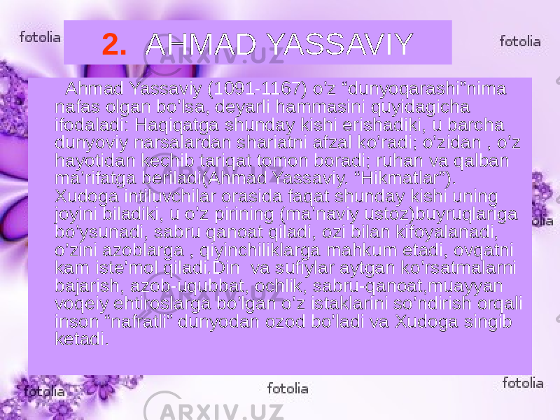 2. AHMAD YASSAVIY Ahmad Yassaviy (1091-1167) o’z “dunyoqarashi”nima nafas olgan bo’lsa, deyarli hammasini quyidagicha ifodaladi: Haqiqatga shunday kishi erishadiki, u barcha dunyoviy narsalardan shariatni afzal ko’radi; o’zidan , o’z hayotidan kechib tariqat tomon boradi; ruhan va qalban ma’rifatga beriladi(Ahmad Yassaviy. “Hikmatlar”). Xudoga intiluvchilar orasida faqat shunday kishi uning joyini biladiki, u o’z pirining (ma’naviy ustoz)buyruqlariga bo’ysunadi, sabru qanoat qiladi, ozi bilan kifoyalanadi, o’zini azoblarga , qiyinchiliklarga mahkum etadi, ovqatni kam iste’mol qiladi.Din va sufiylar aytgan ko’rsatmalarni bajarish, azob-uqubbat, ochlik, sabru-qanoat,muayyan voqeiy ehtiroslarga bo’lgan o’z istaklarini so’ndirish orqali inson “nafratli” dunyodan ozod bo’ladi va Xudoga singib ketadi. 