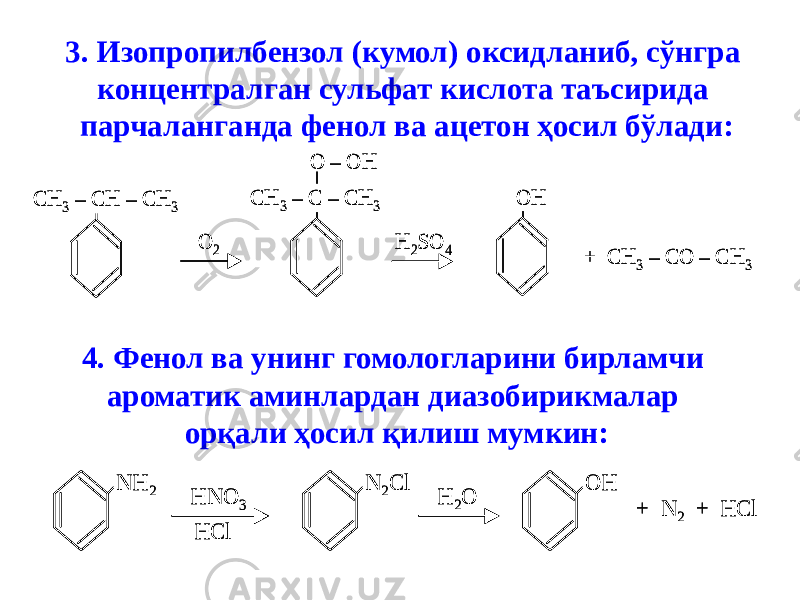 3. Изопропилбензол (кумол) оксидланиб, сўнгра концентралган сульфат кислота таъсирида парчаланганда фенол ва ацетон ҳосил бўлади:CH 3 – CH – CH 3 CH 3 – C – CH 3 O – OH O 2 H 2SO 4 OH + CH 3 – CO – CH 3 CH 3 – CH – CH 3 CH 3 – C – CH 3 O – OH O 2 H 2SO 4 OH + CH 3 – CO – CH 3 4. Фенол ва унинг гомологларини бирламчи ароматик аминлардан диазобирикмалар орқали ҳосил қилиш мумкин: NH 2 HNO 3 HCl N 2Cl H 2O OH + N 2 + HCl NH 2 HNO 3 HCl N 2Cl H 2O OH + N 2 + HCl 