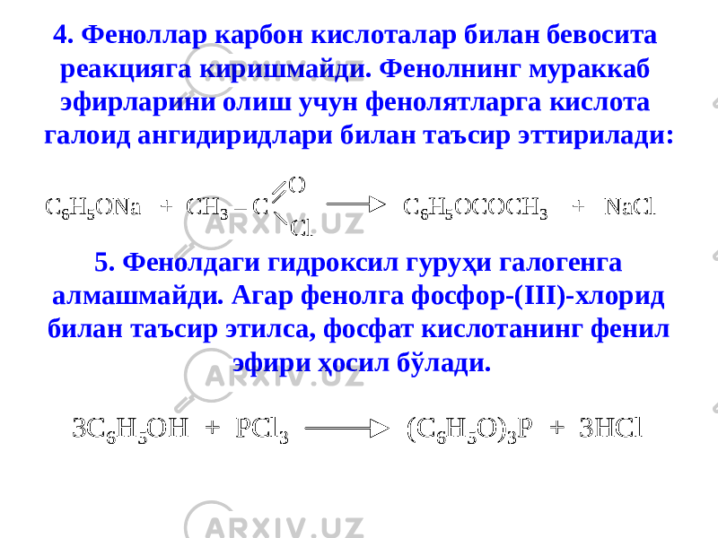 4. Феноллар карбон кислоталар билан бевосита реакцияга киришмайди. Фенолнинг мураккаб эфирларини олиш учун фенолятларга кислота галоид ангидиридлари билан таъсир эттирилади:C 6H 5ONa + CH 3 – C C 6H 5OCOCH 3 + NaCl O Cl C 6H 5ONa + CH 3 – C C 6H 5OCOCH 3 + NaCl O Cl 5. Фенолдаги гидроксил гуруҳи галогенга алмашмайди. Агар фенолга фосфор-(III)-хлорид билан таъсир этилса, фосфат кислотанинг фенил эфири ҳосил бўлади. 3C 6H 5OH + PCl 3 (C 6H 5O) 3P + 3HCl 3C 6H 5OH + PCl 3 (C 6H 5O) 3P + 3HCl 