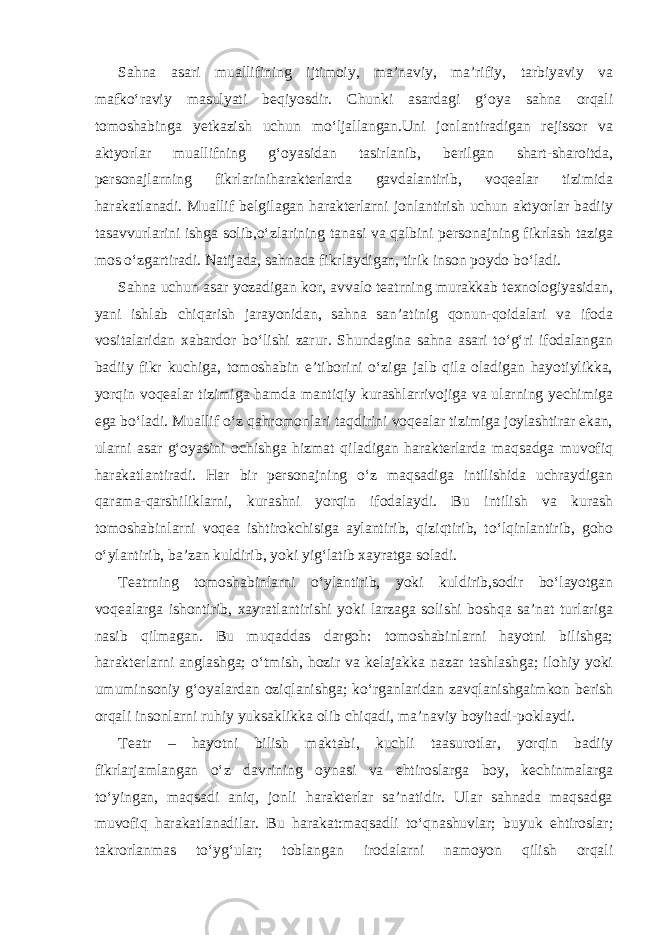 Sahna asari muallifining ijtimoiy, ma’naviy, ma’rifiy, tarbiyaviy va mafko‘raviy masulyati beqiyosdir. Chunki asardagi g‘oya sahna orqali tomoshabinga yetkazish uchun mo‘ljallangan.Uni jonlantiradigan rejissor va aktyorlar muallifning g‘oyasidan tasirlanib, berilgan shart-sharoitda, personajlarning fikrlariniharakterlarda gavdalantirib, voqealar tizimida harakatlanadi. Muallif belgilagan harakterlarni jonlantirish uchun aktyorlar badiiy tasavvurlarini ishga solib,o‘zlarining tanasi va qalbini personajning fikrlash taziga mos o‘zgartiradi. Natijada, sahnada fikrlaydigan, tirik inson poydo bo‘ladi. Sahna uchun asar yozadigan kor, avvalo teatrning murakkab texnologiyasidan, yani ishlab chiqarish jarayonidan, sahna san’atinig qonun-qoidalari va ifoda vositalaridan xabardor bo‘lishi zarur. Shundagina sahna asari to‘g‘ri ifodalangan badiiy fikr kuchiga, tomoshabin e’tiborini o‘ziga jalb qila oladigan hayotiylikka, yorqin voqealar tizimiga hamda mantiqiy kurashlarrivojiga va ularning yechimiga ega bo‘ladi. Muallif o‘z qahromonlari taqdirini voqealar tizimiga joylashtirar ekan, ularni asar g‘oyasini ochishga hizmat qiladigan harakterlarda maqsadga muvofiq harakatlantiradi. Har bir personajning o‘z maqsadiga intilishida uchraydigan qarama-qarshiliklarni, kurashni yorqin ifodalaydi. Bu intilish va kurash tomoshabinlarni voqea ishtirokchisiga aylantirib, qiziqtirib, to‘lqinlantirib, goho o‘ylantirib, ba’zan kuldirib, yoki yig‘latib xayratga soladi. Teatrning tomoshabinlarni o‘ylantirib, yoki kuldirib,sodir bo‘layotgan voqealarga ishontirib, xayratlantirishi yoki larzaga solishi boshqa sa’nat turlariga nasib qilmagan. Bu muqaddas dargoh: tomoshabinlarni hayotni bilishga; harakterlarni anglashga; o‘tmish, hozir va kelajakka nazar tashlashga; ilohiy yoki umuminsoniy g‘oyalardan oziqlanishga; ko‘rganlaridan zavqlanishgaimkon berish orqali insonlarni ruhiy yuksaklikka olib chiqadi, ma’naviy boyitadi-poklaydi. Teatr – hayotni bilish maktabi, kuchli taasurotlar, yorqin badiiy fikrlarjamlangan o‘z davrining oynasi va ehtiroslarga boy, kechinmalarga to‘yingan, maqsadi aniq, jonli harakterlar sa’natidir. Ular sahnada maqsadga muvofiq harakatlanadilar. Bu harakat:maqsadli to‘qnashuvlar; buyuk ehtiroslar; takrorlanmas to‘yg‘ular; toblangan irodalarni namoyon qilish orqali 