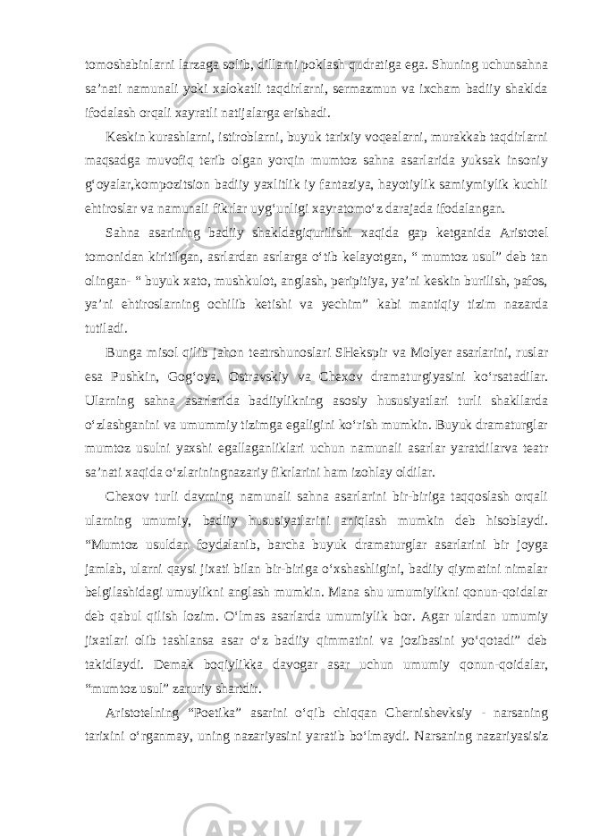 tomoshabinlarni larzaga solib, dillarni poklash qudratiga ega. Shuning uchunsahna sa’nati namunali yoki xalokatli taqdirlarni, sermazmun va ixcham badiiy shaklda ifodalash orqali xayratli natijalarga erishadi. Keskin kurashlarni, istiroblarni, buyuk tarixiy voqealarni, murakkab taqdirlarni maqsadga muvofiq terib olgan yorqin mumtoz sahna asarlarida yuksak insoniy g‘oyalar,kompozitsion badiiy yaxlitlik iy fantaziya, hayotiylik samiymiylik kuchli ehtiroslar va namunali fikrlar uyg‘unligi xayratomo‘z darajada ifodalangan. Sahna asarining badiiy shakldagiqurilishi xaqida gap ketganida Aristotel tomonidan kiritilgan, asrlardan asrlarga o‘tib kelayotgan, “ mumtoz usul” deb tan olingan- “ buyuk xato, mushkulot, anglash, peripitiya, ya’ni keskin burilish, pafos, ya’ni ehtiroslarning ochilib ketishi va yechim” kabi mantiqiy tizim nazarda tutiladi. Bunga misol qilib jahon teatrshunoslari SHekspir va Molyer asarlarini, ruslar esa Pushkin, Gog‘oya, Ostravskiy va Chexov dramaturgiyasini ko‘rsatadilar. Ularning sahna asarlarida badiiylikning asosiy hususiyatlari turli shakllarda o‘zlashganini va umummiy tizimga egaligini ko‘rish mumkin. Buyuk dramaturglar mumtoz usulni yaxshi egallaganliklari uchun namunali asarlar yaratdilarva teatr sa’nati xaqida o‘zlariningnazariy fikrlarini ham izohlay oldilar. Chexov turli davrning namunali sahna asarlarini bir-biriga taqqoslash orqali ularning umumiy, badiiy hususiyatlarini aniqlash mumkin deb hisoblaydi. “Mumtoz usuldan foydalanib, barcha buyuk dramaturglar asarlarini bir joyga jamlab, ularni qaysi jixati bilan bir-biriga o‘xshashligini, badiiy qiymatini nimalar belgilashidagi umuylikni anglash mumkin. Mana shu umumiylikni qonun-qoidalar deb qabul qilish lozim. O‘lmas asarlarda umumiylik bor. Agar ulardan umumiy jixatlari olib tashlansa asar o‘z badiiy qimmatini va jozibasini yo‘qotadi” deb takidlaydi. Demak boqiylikka davogar asar uchun umumiy qonun-qoidalar, “mumtoz usul” zaruriy shartdir. Aristotelning “Poetika” asarini o‘qib chiqqan Chernishevksiy - narsaning tarixini o‘rganmay, uning nazariyasini yaratib bo‘lmaydi. Narsaning nazariyasisiz 