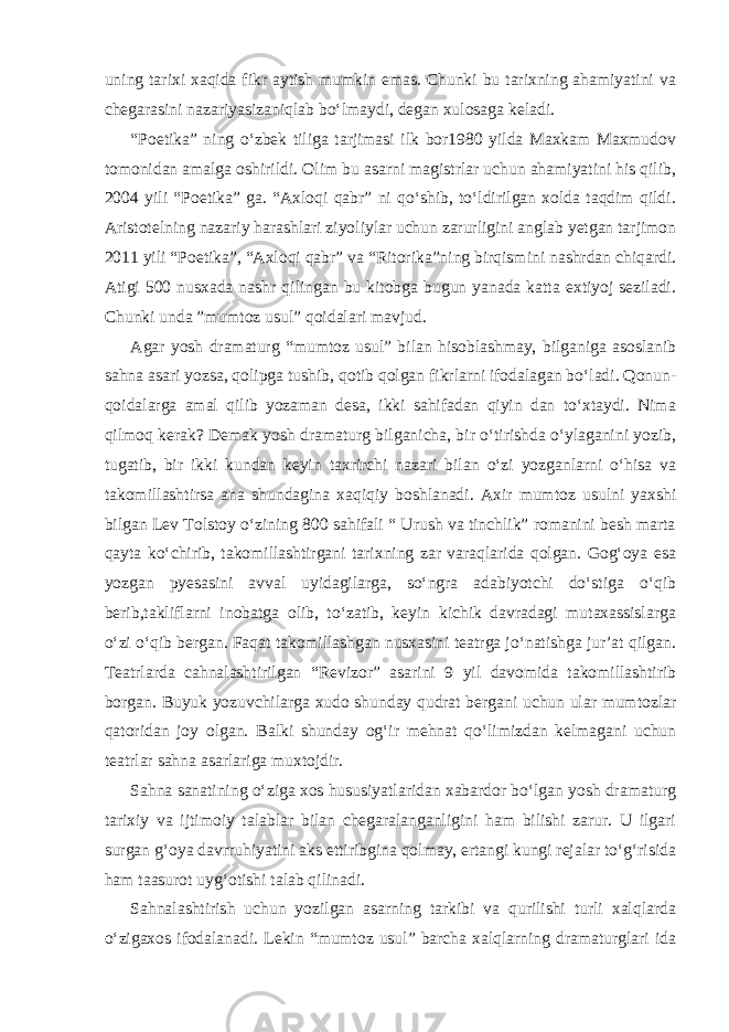 uning tarixi xaqida fikr aytish mumkin emas. Chunki bu tarixning ahamiyatini va chegarasini nazariyasizaniqlab bo‘lmaydi, degan xulosaga keladi. “Poetika” ning o‘zbek tiliga tarjimasi ilk bor1980 yilda Maxkam Maxmudov tomonidan amalga oshirildi. Olim bu asarni magistrlar uchun ahamiyatini his qilib, 2004 yili “Poetika” ga. “Axloqi qabr” ni qo‘shib, to‘ldirilgan xolda taqdim qildi. Aristotelning nazariy harashlari ziyoliylar uchun zarurligini anglab yetgan tarjimon 2011 yili “Poetika”, “Axloqi qabr” va “Ritorika”ning birqismini nashrdan chiqardi. Atigi 500 nusxada nashr qilingan bu kitobga bugun yanada katta extiyoj seziladi. Chunki unda ”mumtoz usul” qoidalari mavjud. Agar yosh dramaturg “mumtoz usul” bilan hisoblashmay, bilganiga asoslanib sahna asari yozsa, qolipga tushib, qotib qolgan fikrlarni ifodalagan bo‘ladi. Qonun- qoidalarga amal qilib yozaman desa, ikki sahifadan qiyin dan to‘xtaydi. Nima qilmoq kerak? Demak yosh dramaturg bilganicha, bir o‘tirishda o‘ylaganini yozib, tugatib, bir ikki kundan keyin taxrirchi nazari bilan o‘zi yozganlarni o‘hisa va takomillashtirsa ana shundagina xaqiqiy boshlanadi. Axir mumtoz usulni yaxshi bilgan Lev Tolstoy o‘zining 800 sahifali “ Urush va tinchlik” romanini besh marta qayta ko‘chirib, takomillashtirgani tarixning zar varaqlarida qolgan. Gog‘oya esa yozgan pyesasini avval uyidagilarga, so‘ngra adabiyotchi do‘stiga o‘qib berib,takliflarni inobatga olib, to‘zatib, keyin kichik davradagi mutaxassislarga o‘zi o‘qib bergan. Faqat takomillashgan nusxasini teatrga jo‘natishga jur’at qilgan. Teatrlarda cahnalashtirilgan “Revizor” asarini 9 yil davomida takomillashtirib borgan. Buyuk yozuvchilarga xudo shunday qudrat bergani uchun ular mumtozlar qatoridan joy olgan. Balki shunday og‘ir mehnat qo‘limizdan kelmagani uchun teatrlar sahna asarlariga muxtojdir. Sahna sanatining o‘ziga xos hususiyatlaridan xabardor bo‘lgan yosh dramaturg tarixiy va ijtimoiy talablar bilan chegaralanganligini ham bilishi zarur. U ilgari surgan g‘oya davrruhiyatini aks ettiribgina qolmay, ertangi kungi rejalar to‘g‘risida ham taasurot uyg‘otishi talab qilinadi. Sahnalashtirish uchun yozilgan asarning tarkibi va qurilishi turli xalqlarda o‘zigaxos ifodalanadi. Lekin “mumtoz usul” barcha xalqlarning dramaturglari ida 