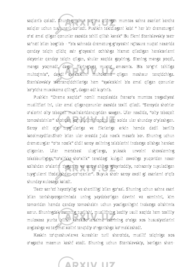 saqlanib qoladi. Shuning uchun tarjima qilingan mumtoz sahna asarlari barcha xalqlar uchun tushunarli bo‘ladi. Pushkin takidlagani kabi “ har bir dramaturgni o‘zi amal qilgan qonunlar asosida tahlil qilish kerak” Bu fikrni Stanislavskiy teatr sa’nati bilan bog‘lab - “biz sahnada dramaturg g‘oyasini rejissura nuqtai nazarida qanday talqin qildiq asir g‘oyasini ochishga hizmat qiladigan harakterlarni aktyorlar qanday talqin qilgan, shular xaqida gapiring. Sizning menga yoqdi, menga yoqmadi, degan fikringizga muxtoj emasmiz. Biz to‘g‘ri tahlilga muhtojmiz”, deydi spektakilni muhokama qilgan mashxur tanqidchiga. Stanislavskiy teatrtanqidchilariga ham “spektaklni biz amal qilgan qonunlar bo‘yicha muxokama qiling”, degan edi kuyinib. Pushkin “Drama xaqida” nomli maqolasida franso‘z mumtoz tragediyasi mualliflari ini, ular amal qilganqonunlar asosida taxlil qiladi. “Saroyda shoirlar o‘zlarini oliy tabaqali muxlislaridanquyidan sezgan. Ular nazdida, “oliy tabaqali tomoshabinlar” shoirdan ko‘ra bilimliroqdir. Har xolda ular shunday o‘ylashgan. Saroy ahli o‘z tuyg‘ulariga va fikrlariga erkin hamda dadil berilib ketolmaydilar.Shoir bilan ular orasida juda nozik masofa bor. Shuning uchun dramaturglar “o‘ta nozik” didli saroy axlining talablarini inobatga olishga harakat qilganlar. Ular martabasi ulug‘larga, yuksak unvolni shaxslarning takabburligiga,“to‘xlikka-sho‘xlik” tarzidagi kulguli axvoliga yuqoridan nazar solishdan o‘zlarini tiyganlar va saroy ahliga g‘ayrioddiy, noinsoniy tuyuladigan tuyg‘ularni ifodalashdan qo‘rqanlar”. Buyuk shoir saroy axoli gi asarlarni o‘qib shunday xulosaga keladi. Teatr san’ati hayotiyligi va shartliligi bilan go‘zal. Shuning uchun sahna asari bilan tanishayotganimizda uning paydobo‘lgan davrini va zaminini, kim tomonidan hamda qanday tomoshabin uchun yozilganligini inobatga olishimiz zarur. Shuningdek asarning tuzilishi, muallifning badiiy usuli xaqida ham taxliliy muloxaza yurita bilish kerakBo‘larsahna asarining o‘ziga xos hususiyatlarini anglashga va tarjimai xolini tanqidiy o‘rganishga ko‘maklashadi. Keskin to‘qnashuvlarva kurashlar turli sharoitda, muallif talqiniga xos o‘zgacha mazmun kashf etadi. Shuning uchun Stanislavskiy, berilgan shart- 
