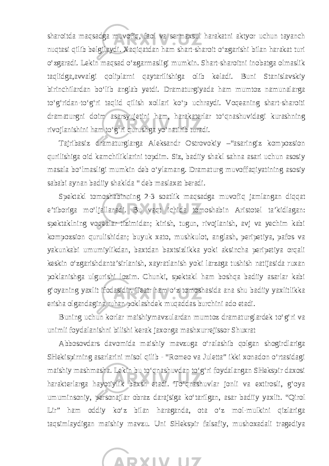 sharoitda maqsadga muvofiq, faol va sermaxsul harakatni aktyor uchun tayanch nuqtasi qilib belgilaydi. Xaqiqatdan ham shart-sharoit o‘zgarishi bilan harakat turi o‘zgaradi. Lekin maqsad o‘zgarmasligi mumkin. Shart-sharoitni inobatga olmaslik taqlidga,avvalgi qoliplarni qaytarilishiga olib keladi. Buni Stanislavskiy birinchilardan bo‘lib anglab yetdi. Dramaturgiyada ham mumtoz namunalarga to‘g‘ridan-to‘g‘ri taqlid qilish xollari ko‘p uchraydi. Voqeaning shart-sharoiti dramaturgni doim asarsyujetini ham, harakaterlar to‘qnashuvidagi kurashning rivojlanishini ham to‘g‘ri qurushga yo‘natirib turadi. Tajribasiz dramaturglarga Aleksandr Ostrovokiy –“asaringiz kompozsion qurilishiga oid kamchiliklarini topdim. Siz, badiiy shakl sahna asari uchun asosiy masala bo‘lmasligi mumkin deb o‘ylamang. Dramaturg muvoffaqiyatining asosiy sababi aynan badiiy shaklda “ deb maslaxat beradi. Spektakl tomoshabinning 2-3 soatlik maqsadga muvofiq jamlangan diqqat e’tiboriga mo‘ljallanadi. Bu vaqt ichida tomoshabin Aristotel ta’kidlagan: spektaklning voqealar tizimidan; kirish, tugun, rivojlanish, avj va yechim kabi kompozsion qurulishidan; buyuk xato, mushkulot, anglash, peripetiya, pafos va yakunkabi umumiylikdan, baxtdan baxtsizlikka yoki aksincha peripetiya orqali keskin o‘zgarishdanta’sirlanish, xayratlanish yoki larzaga tushish natijasida ruxan poklanishga ulgurishi lozim. Chunki, spektakl ham boshqa badiiy asarlar kabi g‘oyaning yaxlit ifodasidir. Teatr ham o‘z tomoshasida ana shu badiiy yaxlitlikka erisha olgandagina ruhan poklashdek muqaddas burchini ado etadi. Buning uchun korlar maishiymavzulardan mumtoz dramaturglardek to‘g‘ri va unimli foydalanishni bilishi kerak jaxonga mashxurrejissor Shuxrat Abbosovdars davomida maishiy mavzuga o‘ralashib qolgan shogirdlariga SHekispirning asarlarini misol qilib - “Romeo va Juletta” ikki xonadon o‘rtasidagi maishiy mashmasha. Lekin bu to‘qnashuvdan to‘g‘ri foydalangan SHekspir daxosi harakterlarga hayotiylik baxsh etadi. To‘qnashuvlar jonli va extirosli, g‘oya umuminsoniy, personajlar obraz darajsiga ko‘tarilgan, asar badiiy yaxlit. “Qirol Lir” ham oddiy ko‘z bilan haraganda, ota o‘z mol-mulkini qizlariga taqsimlaydigan maishiy mavzu. Uni SHekspir falsafiy, mushoxadali tragediya 