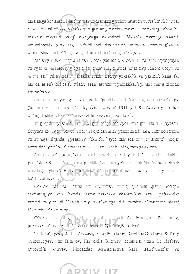 darajasiga ko‘taradi. Maishiy mavzu dramaturg uchun tayanch nuqta bo‘lib hizmat qiladi. “ Otello” esa rashkka qurilgan eng maishiy mavzu. Dramaturg dahosi bu maishiy mavzuni sevgi alangasiga aylantiradi. Maishiy mavzuga tayanib umuminsoniy g‘oyalarga ko‘tarilishni daxolardan, mumtoz dramaturgiyadan o‘rganishuchun institutga kelganinglarni unutmanglar” deydi. Maishiy mavzularga o‘ralashib, “o‘z yog‘iga o‘zi qovrilib qolish”, hayot yoyib qo‘ygan umuminsoniy g‘oyalardan chalg‘itib, arzimas narsalarga beboho vaqtni va umrni sarf qilish odatini shakllantiradi. Badiiy yuksaklik va yaxlitlik katta akl hamda estetik did talab qiladi. Teatr san’atiningmurakkabligi ham mana shunda bo‘lsa kerak Sahna uchun yozilgan asarningadabiyotchilar tahlilidan biz, teatr korlari qaysi jixatlarimiz bilan farq qilamiz, degan savolni 1911 yili Stanislavskiy ilk bor o‘rtaga tashladi. Ko‘p o‘tmay o‘zi bu savolga javob topdi. Eng qadimiy san’at turi bo‘lganbadiiy adabiyot yaratgan taxlil - pyesani dunyoga keltirgani uchun muallifni qutlash bilan yakunlanadi. Biz, teatr korlariuni qo‘limizga olganda, pyesaning ikkinchi hayoti-sahnada uni jonlantirish nuqtai nazaridan, ya’ni xatti-harakat masalasi badiiy tahlilning asosiga aylanadi. Sahna asarining rejissor nuqtai nazaridan badiiy tahlili – talqin uslubini yaratish XX asr teatr nazaryotchilariva amalyotchilari oldida to‘rgandolzarb masalaga aylandi. Hamon bu masala teatr korlari uchun ochiq – ilmiy masala bo‘lib qolmoqda. O‘zbek adabiyoti tarixi va nazaryasi, uning ajralmas qismi bo‘lgan dramaturgiya tarixi hamda drama nazaryasi akademiklar, atoqli prfessorlar tomonidan yaratildi. Yuzlab ilmiy saloxiyat egalari bu mashaqatli mehnatni sharaf bilan ado etib kelmoqda. O‘zbek teatrining atoqli olimlari - akademik Mamajon Rahmonov, professorlarToshpo‘lat Tursunov, Muxsin Qodirov,Muxabbat To‘laxo‘jayeva,Marfua Azizova, Eldor Muxtorov, Sarvinoz Qodirova, Sotiboy Tursunboyev, Toir Islomov, Hamidulla Ikromov, dotsentlar Toxir Yo‘ldoshev, Omonulla Riziyev, Muqaddas Axmadjanova kabi teatrshunoslar va 