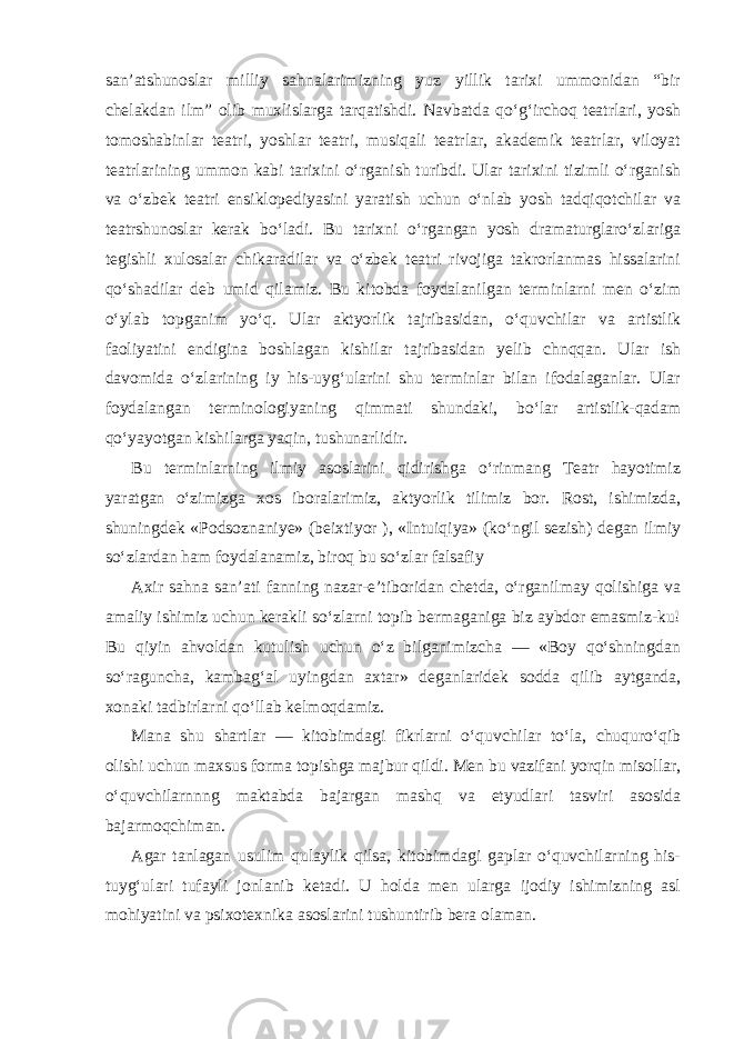 san’atshunoslar milliy sahnalarimizning yuz yillik tarixi ummonidan “bir chelakdan ilm” olib muxlislarga tarqatishdi. Navbatda qo‘g‘irchoq teatrlari, yosh tomoshabinlar teatri, yoshlar teatri, musiqali teatrlar, akademik teatrlar, viloyat teatrlarining ummon kabi tarixini o‘rganish turibdi. Ular tarixini tizimli o‘rganish va o‘zbek teatri ensiklopediyasini yaratish uchun o‘nlab yosh tadqiqotchilar va teatrshunoslar kerak bo‘ladi. Bu tarixni o‘rgangan yosh dramaturglaro‘zlariga tegishli xulosalar chikaradilar va o‘zbek teatri rivojiga takrorlanmas hissalarini qo‘shadilar deb umid qilamiz. Bu kitobda foydalanilgan terminlarni men o‘zim o‘ylab topganim yo‘q. Ular aktyorlik tajribasidan, o‘quvchilar va artistlik faoliyatini endigina boshlagan kishilar tajribasidan yelib chnqqan. Ular ish davomida o‘zlarining iy his-uyg‘ularini shu terminlar bilan ifodalaganlar. Ular foydalangan terminologiyaning qimmati shundaki, bo‘lar artistlik-qadam qo‘yayotgan kishilarga yaqin, tushunarlidir. Bu terminlarning ilmiy asoslarini qidirishga o‘rinmang Teatr hayotimiz yaratgan o‘zimizga xos iboralarimiz, aktyorlik tilimiz bor. Rost, ishimizda, shuningdek «Podsoznaniye» (beixtiyor ), «Intuiqiya» (ko‘ngil sezish) degan ilmiy so‘zlardan ham foydalanamiz, biroq bu so‘zlar falsafiy Axir sahna san’ati fanning nazar-e’tiboridan chetda, o‘rganilmay qolishiga va amaliy ishimiz uchun kerakli so‘zlarni topib bermaganiga biz aybdor emasmiz-ku! Bu qiyin ahvoldan kutulish uchun o‘z bilganimizcha — «Boy qo‘shningdan so‘raguncha, kambag‘al uyingdan axtar» deganlaridek sodda qilib aytganda, xonaki tadbirlarni qo‘llab kelmoqdamiz. Mana shu shartlar — kitobimdagi fikrlarni o‘quvchilar to‘la, chuquro‘qib olishi uchun maxsus forma topishga majbur qildi. Men bu vazifani yorqin misollar, o‘quvchilarnnng maktabda bajargan mashq va etyudlari tasviri asosida bajarmoqchiman. Agar tanlagan usulim qulaylik qilsa, kitobimdagi gaplar o‘quvchilarning his- tuyg‘ulari tufayli jonlanib ketadi. U holda men ularga ijodiy ishimizning asl mohiyatini va psixotexnika asoslarini tushuntirib bera olaman. 