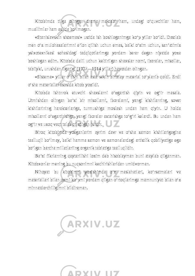 Kitobimda tilga olingan drama maktabi ham, undagi o‘quvchilar ham, muallimlar ham aslida bo‘lmagan. «Stanislavskin sistemasi» ustida ish boshlaganimga ko‘p yillar bo‘ldi. Dastlab men o‘z mulohazalarimni e’lon qilish uchun emas, balki o‘zim uchun, san’atimiz psixotexnikasi sohasidagi tadqiqotlarimga yordam berar degan niyatda yoza boshlagan edim. Kitobda dalil uchun keltirilgan shaxslar nomi, iboralar, misollar, tabiiyki, urushdan ilgarigi (1907—1914 yillar) hayotdan olingan. «Sistema» yillar o‘tishi bilan asta-sekin birtalay material to‘planib qoldi. Endi o‘sha materiallar asosida kitob yozildi. Kitobda ishtnrok etuvchi shaxslarni o‘zgartish qiyin va og‘ir masala. Utmishdan olingan ba’zi bir misollarni, iboralarni, yangi kishilarning, sovet kishilarining harakterlariga, turmushiga moslash undan ham qiyin. U holda misollarni o‘zgartirishga, yangi iboralar axtarishga to‘g‘ri kelardi. Bu undan ham og‘ir va uzoq vaqt talab qiladigan ishdir. Biroq kitobimda yozganlarim ayrim davr va o‘sha zamon kishilarigagina taalluqli bo‘lmay, balki hamma zamon va zamonalardagi artistlik qobiliyatiga ega bo‘lgan barcha millatlariing organik tabiatiga taalluqlidir. Ba’zi fikrlarning qaytarilishi lozim deb hisoblayman buni ataylab qilganman. Kitobxonlar mening bu nuqsonimni kechirishlaridan umidvorman. Nihoyat bu kitobimni yozishimda o‘z maslahatlari, ko‘rsatmalari va materiallari bilan ozmi-ko‘pmi yordam qilgan o‘rtoqlarimga mamnuniyat bilan o‘z minnatdorchiligimni bildiraman. 