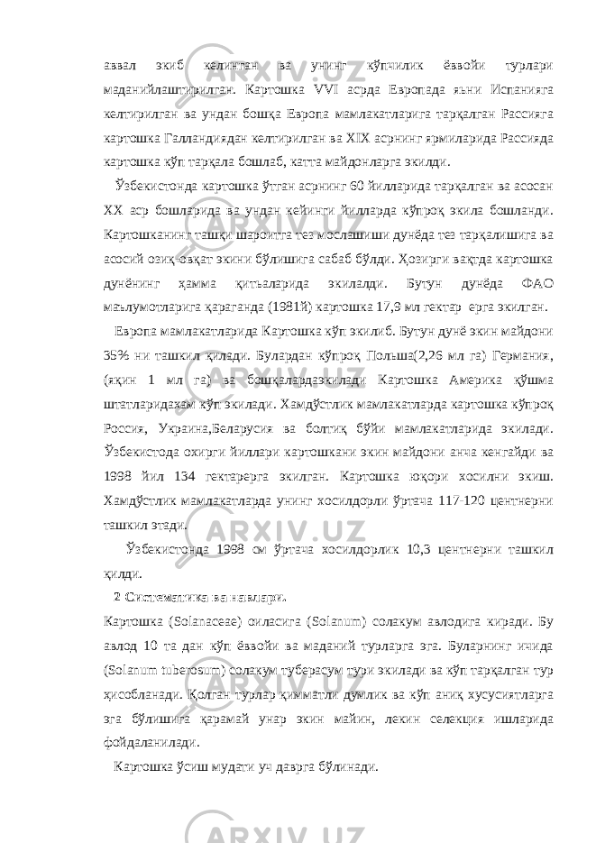 аввал экиб келинган ва унинг кўпчилик ёввойи турлари маданийлаштирилган. Картошка VVI асрда Европада яьни Испанияга келтирилган ва ундан бошқа Европа мамлакатларига тарқалган Рассияга картошка Галландиядан келтирилган ва XIX асрнинг ярмиларида Рассияда картошка кўп тарқала бошлаб, катта майдонларга экилди. Ўзбекистонда картошка ўтган асрнинг 60 йилларида тарқалган ва асосан ХХ аср бошларида ва ундан кейинги йилларда кўпроқ экила бошланди. Картошканинг ташқи шароитга тез мослашиши дунёда тез тарқалишига ва асосий озиқ-овқат экини бўлишига сабаб бўлди. Ҳозирги вақтда картошка дунёнинг ҳамма қитьаларида экилалди. Бутун дунёда ФАО маълумотларига қараганда (1981й) картошка 17,9 мл гектар ерга экилган. Европа мамлакатларида Картошка кўп экилиб. Бутун дунё экин майдони 35% ни ташкил қилади. Булардан кўпроқ Польша(2,26 мл га) Германия, (яқин 1 мл га) ва бошқалардаэкилади Картошка Америка қўшма штатларидахам кўп экилади. Хамдўстлик мамлакатларда картошка кўпроқ Россия, Украина,Беларусия ва болтиқ бўйи мамлакатларида экилади. Ўзбекистода охирги йиллари картошкани экин майдони анча кенгайди ва 1998 йил 134 гектарерга экилган. Картошка юқори хосилни экиш. Хамдўстлик мамлакатларда унинг хосилдорли ўртача 117-120 центнерни ташкил этади. Ўзбекистонда 1998 см ўртача хосилдорлик 10,3 центнерни ташкил қилди. 2 Систематика ва навлари. Картошка ( Solanaceae ) оиласига ( Solanum ) солакум авлодига киради. Бу авлод 10 та дан кўп ёввойи ва маданий турларга эга. Буларнинг ичида ( Solanum tuberosum ) c олакум туберасум тури экилади ва кўп тарқалган тур ҳисобланади. Қолган турлар қимматли думлик ва кўп аниқ хусусиятларга эга бўлишига қарамай унар экин майин, лекин селекция ишларида фойдаланилади. Картошка ўсиш мудати уч даврга бўлинади. 
