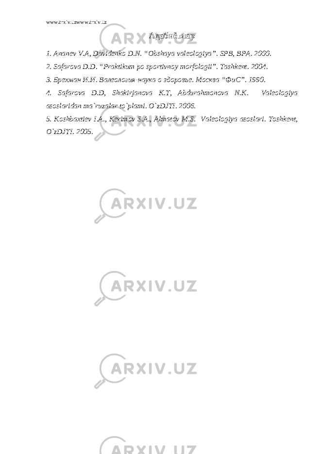 www.arxiv.uzwww.arxiv.uz Адабиётлар 1. Ananev V.A, Davidenko D.N. “Obshaya valeologiya”. SPB, BPA. 2000. 2. Safarova D.D. “Praktikum po sportivnoy morfologii”. Tashkent. 2004. 3. Брехман И.И. Валеология-наука о здоровье. Москва “ФиС”. 1990. 4. Safarova D.D, Shakirjanova K.T, Abdurahmonova N.K. Valeologiya asoslaridan ma`ruzalar to`plami. O`zDJTI. 2006. 5. Koshbaxtiev I.A., Kerimov S.A., Almatov M.S. Valeologiya asoslari. Toshkent, O`zDJTI. 2005. 