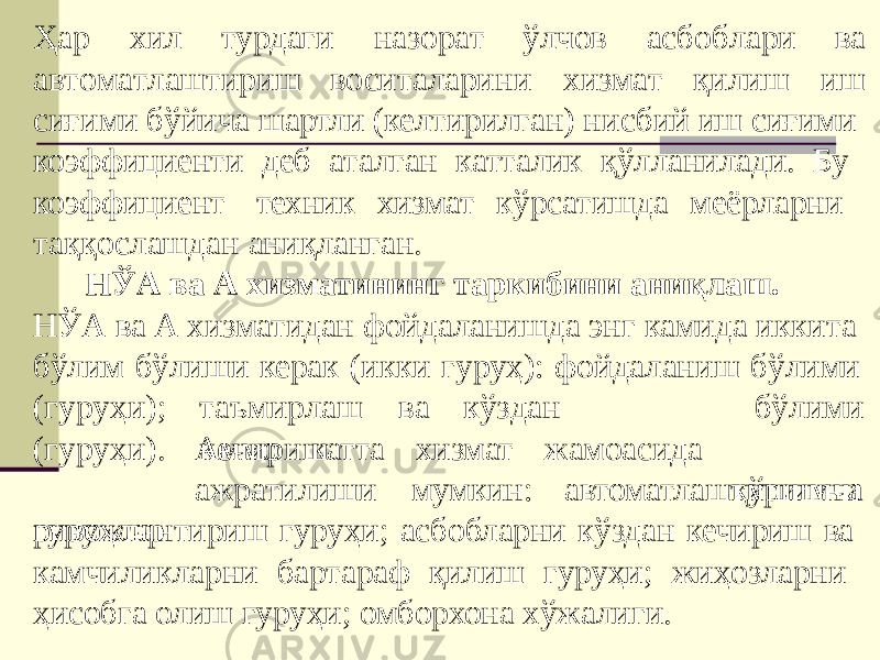 Ҳар хил турдаги а в т о м а т лашт и р и ш в о си т а лар и н и хи зм а т қ и лишна з ор а т ўлч о в а с б о б л а ри ва иш сиғими бўйича шартли (келтирилган) нисбий иш сиғими коэффициенти деб аталган катталик қўлланилади. Бу коэффициент техник хизмат кўрсатишда меёрларни таққослашдан аниқланган. НЎА ва А хизматининг таркибини аниқлаш. НЎА ва А хизматидан фойдаланишда энг камида иккита бўлим бўлиши керак (икки гуруҳ): фойдаланиш бўлими т аъм и р ла ш в а кў з дан к е чир и ш б ў л и ми қўшимча( г у р уҳ и) ; ( г у р у ҳ и ). г у р уҳлар Аммо катта хизмат жамоасида ажратилиши мумкин: автоматлаштиришни ривожлантириш гуруҳи; асбобларни кўздан кечириш ва камчиликларни бартараф қилиш гуруҳи; жиҳозларни ҳисобга олиш гуруҳи; омборхона хўжалиги. 