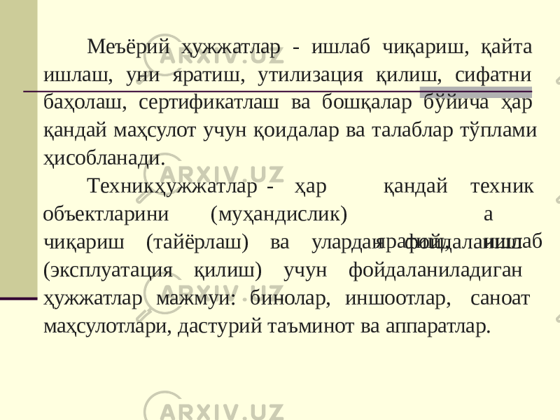 Меъёрий ҳужжатлар - ишлаб чиқариш, қайта ишлаш, уни яратиш, утилизация қилиш, сифатни баҳолаш, сертификатлаш ва бошқалар бўйича ҳар қандай маҳсулот учун қоидалар ва талаблар тўплами ҳисобланади. Т е хн и к ҳ у ж ж а т ла р - ҳар объектларини (муҳандислик) қандай яр а тиш, т е хн и к а и шл а б чиқариш (тайёрлаш) ва улардан фойдаланиш (эксплуатация қилиш) учун фойдаланиладиган ҳужжатлар мажмуи: бинолар, иншоотлар, саноат маҳсулотлари, дастурий таъминот ва аппаратлар. 