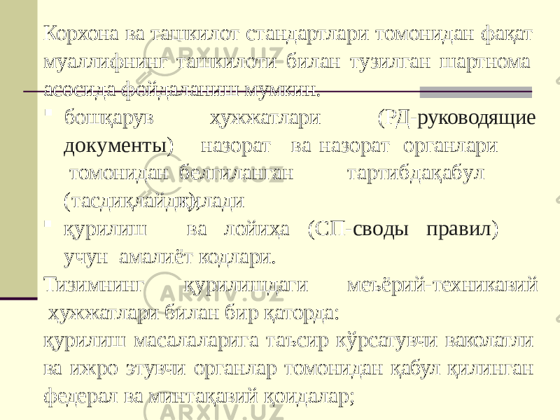 Корхона ва ташкилот стандартлари томонидан фақат муаллифнинг ташкилоти билан тузилган шартнома асосида фойдаланиш мумкин. ҳужжатлари (РД- руководящие бошқарув д о к у м е нт ы ) томонидан назо р а т в а на з о р а т о р ганлари б е л ги л анган т а р ти б да қ а б у л қилади (тасдиқлайди);  қу р или ш в а ло й и ҳ а (С П - с в о ды п р ави л ) уч у н амалиёт кодлари. Тизимнинг қурилишдаги меъёрий-техникавий ҳужжатлари билан бир қаторда: қурилиш масалаларига таъсир кўрсатувчи ваколатли ва ижро этувчи органлар томонидан қабул қилинган федерал ва минтақавий қоидалар; 