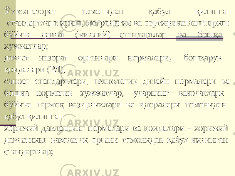 Ўзт е хна з ор а т т о монидан қа б у л қилинган стандартлаштириш, метрология ва сертификатлаштириш бўйича давлат (миллий) стандартлар ва бошқа ҳужжатлар; давлат назорат органлари нормалари, бошқарув қоидалари (РД); саноат стандартлари, технологик дизайн нормалари ва бошқа норматив ҳужжатлар, уларнинг ваколатлари бўйича тармоқ вазирликлари ва идоралари томонидан қабул қилинган; хорижий давлатнинг нормалари ва қоидалари - хорижий давлатнинг ваколатли органи томонидан қабул қилинган стандартлар; 