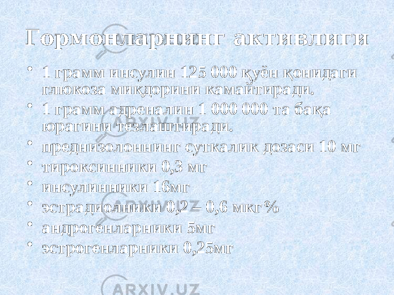 Гормонларнинг активлиги • 1 грамм инсулин 125 000 қуён қонидаги глюкоза миқдорини камайтиради. • 1 грамм адреналин 1 000 000 та бақа юрагини тезлаштиради. • преднизолоннинг суткалик дозаси 10 мг • тироксинники 0,3 мг • инсулинники 16мг • эстрадиолники 0,2 – 0,6 мкг% • андрогенларники 5мг • эстрогенларники 0,25мг 