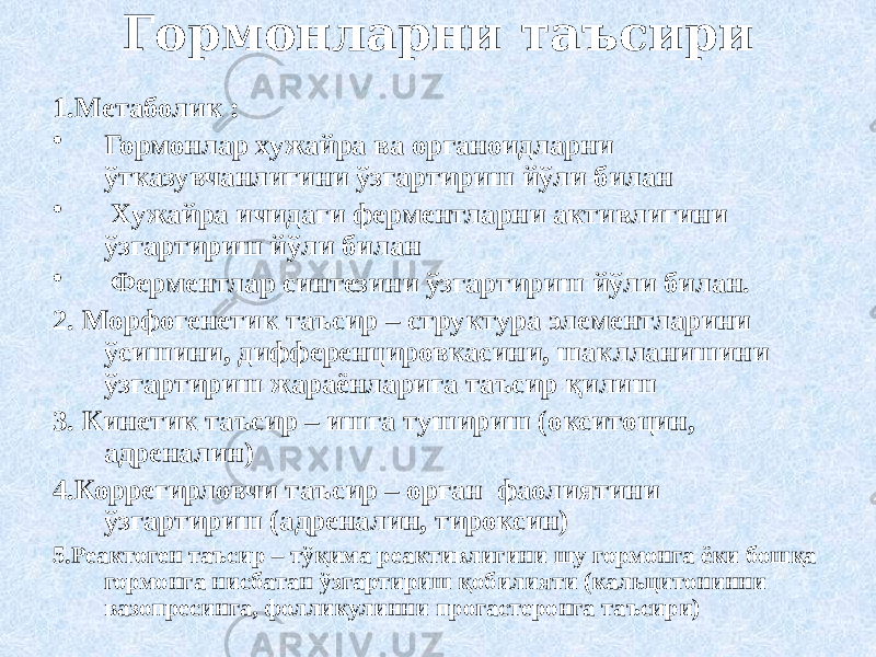 Гормонларни таъсири 1.Метаболик : • Гормонлар хужайра ва органоидларни ўтказувчанлигини ўзгартириш йўли билан • Хужайра ичидаги ферментларни активлигини ўзгартириш йўли билан • Ферментлар синтезини ўзгартириш йўли билан. 2. Морфогенетик таъсир – структура элементларини ўсишини, дифференцировкасини, шаклланишини ўзгартириш жараёнларига таъсир қилиш 3. Кинетик таъсир – ишга тушириш (окситоцин, адреналин) 4.Коррегирловчи таъсир – орган фаолиятини ўзгартириш (адреналин, тироксин) 5.Реактоген таъсир – тўқима реактивлигини шу гормонга ёки бошқа гормонга нисбатан ўзгартириш қобилияти (кальцитонинни вазопресинга, фолликулинни прогастеронга таъсири) 