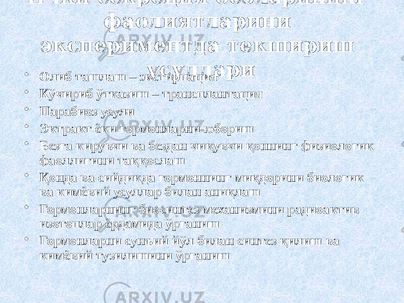 Ички секреция безларининг фаолиятларини экспериментда текшириш усуллари • Олиб ташлаш – экстирпация • Кўчириб ўтказиш – трансплантация • Парабиоз усули • Эктракт ёки гормонларни юбориш • Безга кирувчи ва бездан чиқувчи қоннинг физиологик фаоллигини таққослаш • Қонда ва сийдикда гормоннинг миқдорини биологик ва кимёвий усуллар билан аниқлаш • Гормонларнинг биосинтез механизмини радиоактив изотоплар ёрдамида ўрганиш • Гормонларни сунъий йўл билан синтез қилиш ва кимёвий тузилишини ўрганиш 