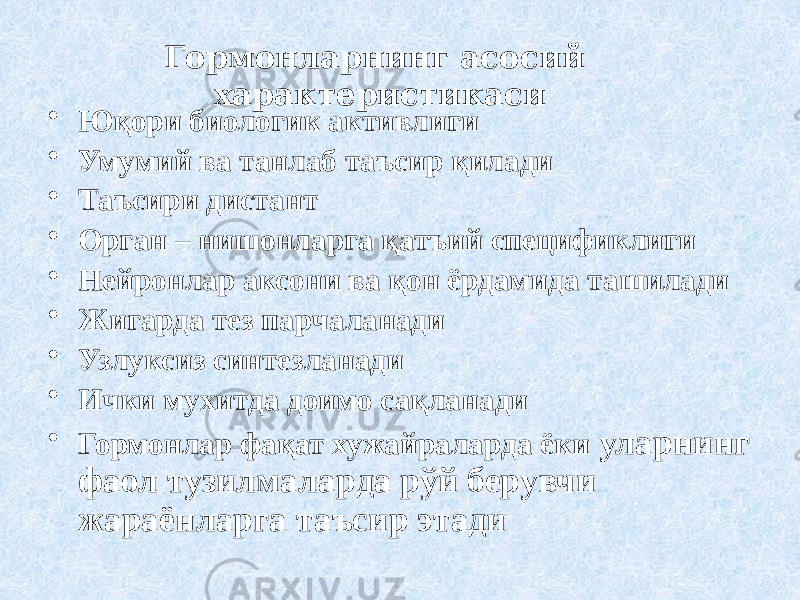 Гормонларнинг асосий характеристикаси • Юқори биологик активлиги • Умумий ва танлаб таъсир қилади • Таъсири дистант • Орган – нишонларга қатъий спецификлиги • Нейронлар аксони ва қон ёрдамида ташилади • Жигарда тез парчаланади • Узлуксиз синтезланади • Ички мухитда доимо сақланади • Гормонлар фақат хужайраларда ёки уларнинг фаол тузилмаларда рўй берувчи жараёнларга таъсир этади 