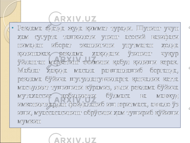 • Реклама одатда жуда қиммат туради. Шунинг учун ҳам суғурта ташкилоти унинг асосий вазифаси нимадан иборат эканлигини унутмаган ҳолда қилинажак реклама ҳақидаги ўзининг чуқур ўйланган маркетинг ечимини қабул қилиши керак. Маблағ ҳақида масала равшанлашиб борганда, реклама бўйича шуғулланувчиларга қанчалик катта масъулият тушишини кўрамиз, яъни реклама бўйича мутахассис қобилиятли бўлмаса ва мавжуд имкониятлардан фойдаланиб иш юритмаса, аввало ўз иши, муассасасининг обрўсини ҳам тушириб қўйиши мумкин 