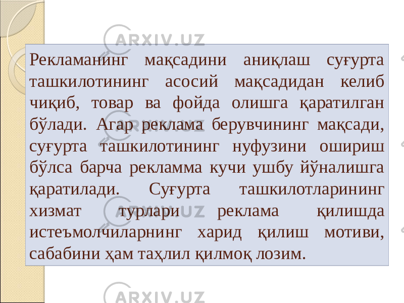 Рекламанинг мақсадини аниқлаш суғурта ташкилотининг асосий мақсадидан келиб чиқиб, товар ва фойда олишга қаратилган бўлади. Агар реклама берувчининг мақсади, суғурта ташкилотининг нуфузини ошириш бўлса барча рекламма кучи ушбу йўналишга қаратилади. Суғурта ташкилотларининг хизмат турлари реклама қилишда истеъмолчиларнинг харид қилиш мотиви, сабабини ҳам таҳлил қилмоқ лозим. 