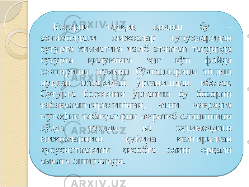 Бозорни тадқиқ қилиш бу – эҳтимолдаги мижозлар гуруҳларидан суғурта хизматига жалб этилган тақдирда суғурта қилувчига энг кўп фойда келтириши мумкин бўлганларини топиш нуқтаи назаридан ўрганишдан иборат. Суғурта бозорини ўрганиш бу бозорни табақалаштирилишини, яъни мақсадга мувофиқ табақаларни ажратиб олинишини кўзда тутади ва эҳтимолдаги мижозларнинг қуйида келтирилган хусусиятларини ҳисобга олиш орқали амалга оширилади. 26 1E 1B 1B 0A 0D 02 06 09 0A 09 23 0709 