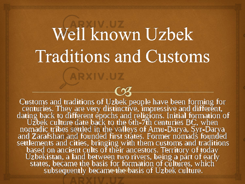 Customs and traditions of Uzbek people have been forming for Customs and traditions of Uzbek people have been forming for centuries. They are very distinctive, impressive and different, centuries. They are very distinctive, impressive and different, dating back to different epochs and religions. Initial formation of dating back to different epochs and religions. Initial formation of Uzbek culture date back to the 6th-7th centuries BC, when Uzbek culture date back to the 6th-7th centuries BC, when nomadic tribes settled in the valleys of Amu-Darya, Syr-Darya nomadic tribes settled in the valleys of Amu-Darya, Syr-Darya and Zarafshan and founded first states. Former nomads founded and Zarafshan and founded first states. Former nomads founded settlements and cities, bringing with them customs and traditions settlements and cities, bringing with them customs and traditions based on ancient cults of their ancestors. Territory of today based on ancient cults of their ancestors. Territory of today Uzbekistan, a land between two rivers, being a part of early Uzbekistan, a land between two rivers, being a part of early states, became the basis for formation of cultures, which states, became the basis for formation of cultures, which subsequently became the basis of Uzbek culture. subsequently became the basis of Uzbek culture. www.arxiv.uz 