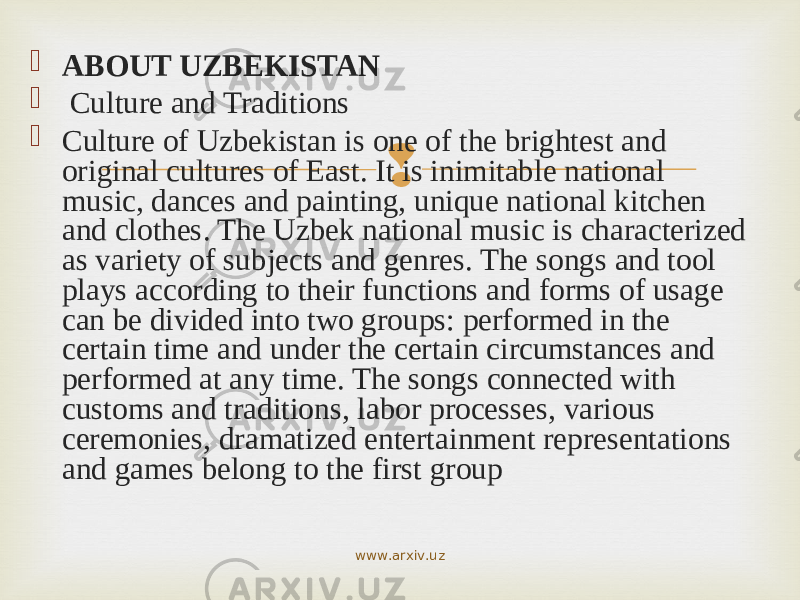  ABOUT UZBEKISTAN  Culture and Traditions  Culture of Uzbekistan is one of the brightest and original cultures of East. It is inimitable national music, dances and painting, unique national kitchen and clothes. The Uzbek national music is characterized as variety of subjects and genres. The songs and tool plays according to their functions and forms of usage can be divided into two groups: performed in the certain time and under the certain circumstances and performed at any time. The songs connected with customs and traditions, labor processes, various ceremonies, dramatized entertainment representations and games belong to the first group www.arxiv.uz 