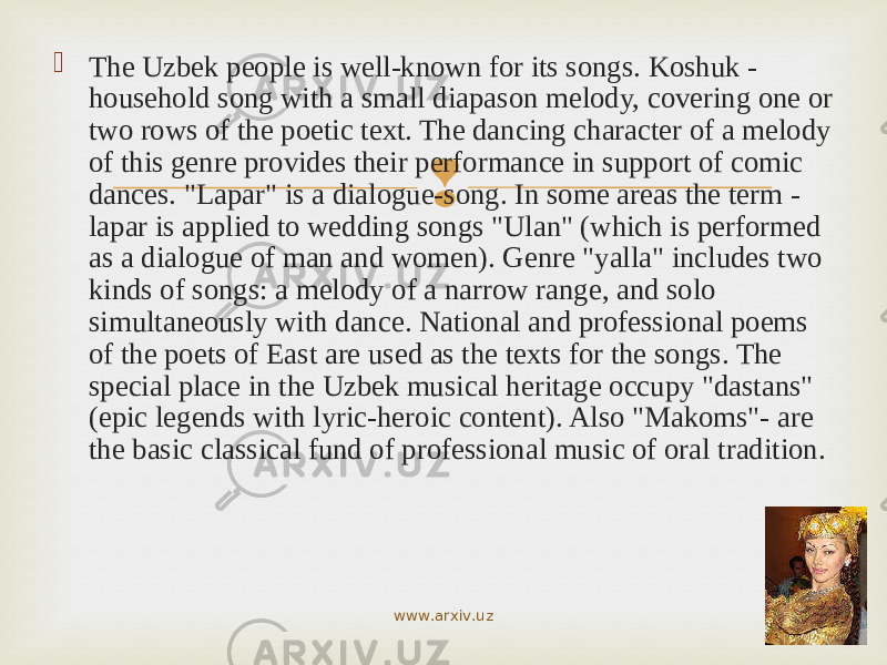  The Uzbek people is well-known for its songs. Koshuk - household song with a small diapason melody, covering one or two rows of the poetic text. The dancing character of a melody of this genre provides their performance in support of comic dances. &#34;Lapar&#34; is a dialogue-song. In some areas the term - lapar is applied to wedding songs &#34;Ulan&#34; (which is performed as a dialogue of man and women). Genre &#34;yalla&#34; includes two kinds of songs: a melody of a narrow range, and solo simultaneously with dance. National and professional poems of the poets of East are used as the texts for the songs. The special place in the Uzbek musical heritage occupy &#34;dastans&#34; (epic legends with lyric-heroic content). Also &#34;Makoms&#34;- are the basic classical fund of professional music of oral tradition. www.arxiv.uz 