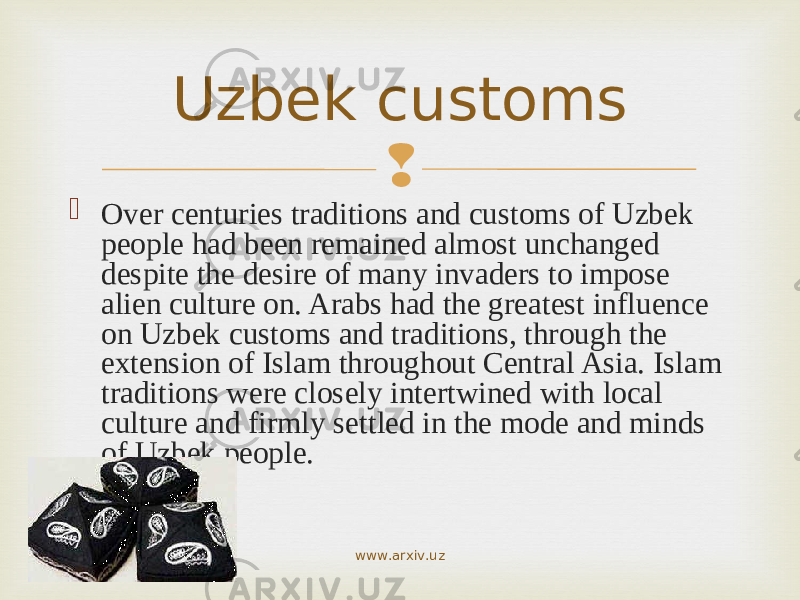   Over centuries traditions and customs of Uzbek people had been remained almost unchanged despite the desire of many invaders to impose alien culture on. Arabs had the greatest influence on Uzbek customs and traditions, through the extension of Islam throughout Central Asia. Islam traditions were closely intertwined with local culture and firmly settled in the mode and minds of Uzbek people. Uzbek customs www.arxiv.uz 