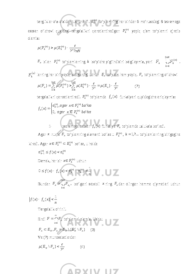 tengliklar o’z-o’zidan tushunarli . )( n kE to’plamning har biridan 6-ma’ruzadagi 8-teoremaga asosan o’lchovi quyidagi tengsizlikni qanotlantiradigan )( n kF yopiq qism to’plamni ajratib olamiz: nNEF nn kn k 22)()( )()(    n F bilan )( n kF to’plamlarning k bo’yicha yig’indisini belgilaymiz, yani  nN k n kn FF 2 1 )(  .  n kF larning har biri yopiq bo’lganligi uchun n F to’plam ham yopiq. n F to’plamning o’lchovi n n n nN k nk nN k nk n E E F F 2 ) ( 2 ) ( ) ( ) ( 2 1 )( 2 1 )(                (2) tengsizlikni qanoatlantiradi. )( n kF to’plamda )( xf n funksiyani quyidagicha aniqlaymiz:        lsaboFxagar lsaboFxagara xf n k n kn k n &#39;,0 &#39;, )( )( )()( 1 1- teoremaga asosan )( xf n funksiya n F to’plamda uzluksiz bo’ladi. Agar x nuqta n F to’plamning elementi bo’lsa u )( n kF , ...2,1k to’plamlarning birigagina kiradi. Agar )()( n kn k EFx  bo’lsa, u holda )()( 1 )( n kn k axfa   Demak, har bir )( n kFx  uchun n a a x f x f n kn kn 1 ) ( ) ( 0 )( 1)(       Bundan  nN k nn kFF 2 1 ,  bo’lgani sababli x ning n F dan olingan hamma qiymatlari uchun nxfxf n 1 )()(  Tengsizlik o’rinli. Endi    1n nFF to’plamni olamiz. Ushbu ) \ (\ , n N N n N n F E E F E F   (3) Va (2) munosabatlardan nnN FE 2)\(    (4) 