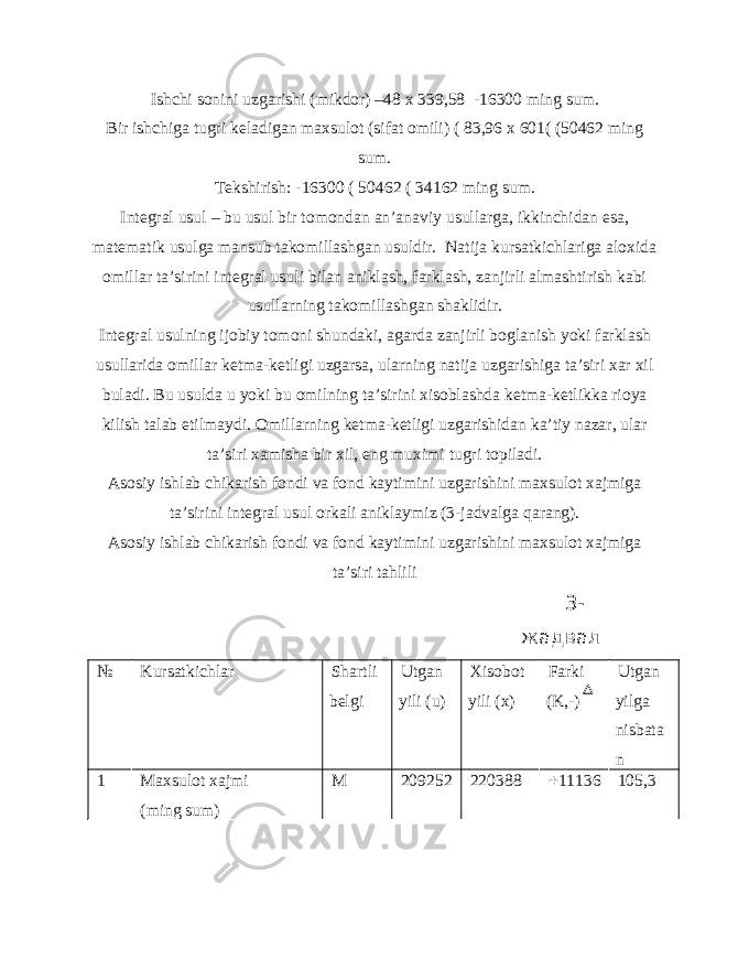 Ishchi sonini uzgarishi (mikdor) –48 x 339,58 -16300 ming sum. Bir ishchiga tugri keladigan maxsulot (sifat omili) ( 83,96 x 601( (50462 ming sum. Tekshirish: -16300 ( 50462 ( 34162 ming sum. Integral usul – bu usul bir tomondan an’anaviy usullarga, ikkinchidan esa, matematik usulga mansub takomillashgan usuldir. Natija kursatkichlariga aloxida omillar ta’sirini integral usuli bilan aniklash, farklash, zanjirli almashtirish kabi usullarning takomillashgan shaklidir. Integral usulning ijobiy tomoni shundaki, agarda zanjirli boglanish yoki farklash usullarida omillar ketma-ketligi uzgarsa, ularning natija uzgarishiga ta’siri xar xil buladi. Bu usulda u yoki bu omilning ta’sirini xisoblashda ketma-ketlikka rioya kilish talab etilmaydi. Omillarning ketma-ketligi uzgarishidan ka’tiy nazar, ular ta’siri xamisha bir xil, eng muximi tugri topiladi. Asosiy ishlab chikarish fondi va fond kaytimini uzgarishini maxsulot xajmiga ta’sirini integral usul orkali aniklaymiz (3-jadvalga qarang). Asosiy ishlab chikarish fondi va fond kaytimini uzgarishini maxsulot xajmiga ta’siri tahlili 3- жадвал № Kursatkichlar Shartli belgi Utgan yili (u) Xisobot yili (x) Farki (K,-) Utgan yilga nisbata n 1 Maxsulot xajmi (ming sum) M 209252 220388  11136 105,3 