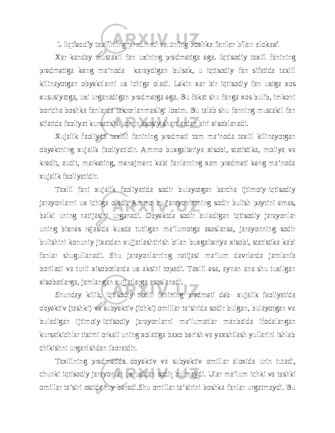 1. Iqtisodiy taxlilning predmeti va uning boshka fanlar bilan alokasi Xar kanday mustakil fan uzining predmetiga ega. Iqtisodiy taxlil fanining predmetiga keng ma’noda karaydigan bulsak, u iqtisodiy fan sifatida taxlil kilinayotgan obyektlarni uz ichiga oladi. Lekin xar bir iqtisodiy fan uziga xos xususiyatga, uzi urganadigan predmetga ega. Bu fakat shu fanga xos bulib, imkoni boricha boshka fanlarda takrorlanmasligi lozim. Bu talab shu fanning mustakil fan sifatida faoliyat kursatishi uchun asosiy shartlardan biri xisoblanadi. Xujalik faoliyati taxlili fanining predmeti tom ma’noda taxlil kilinayotgan obyektning xujalik faoliyatidir. Ammo buxgalteriya xisobi, statistika, moliya va kredit, audit, marketing, menejment kabi fanlarning xam predmeti keng ma’noda xujalik faoliyatidir. Taxlil fani xujalik faoliyatida sodir bulayotgan barcha ijtimoiy-iqtisodiy jarayonlarni uz ichiga oladi. Ammo bu jarayonlarning sodir bulish paytini emas, balki uning natijasini urganadi. Obyektda sodir buladigan iqtisodiy jarayonlar uning biznes rejasida kuzda tutilgan ma’lumotga asoslansa, jarayonning sodir bulishini konuniy jixatdan xujjatlashtirish bilan buxgalteriya xisobi, statistika kabi fanlar shugullanadi. Shu jarayonlarning natijasi ma’lum davrlarda jamlanib boriladi va turli xisobotlarda uz aksini topadi. Taxlil esa, aynan ana shu tuzilgan xisobotlarga, jamlangan xujjatlarga asoslanadi. Shunday kilib, iqtisodiy taxlil fanining predmeti deb- xujalik faoliyatida obyektiv (tashki) va subyektiv (ichki) omillar ta’sirida sodir bulgan, bulayotgan va buladigan ijtimoiy-iqtisodiy jarayonlarni ma’lumotlar manbaida ifodalangan kursatkichlar tizimi orkali uning xolatiga baxo berish va yaxshilash yullarini ishlab chikishni urganishdan iboratdir. Taxlilning predmetida obyektiv va subyektiv omillar aloxida urin tutadi, chunki iqtisodiy jarayonlar uz-uzidan sodir bulmaydi. Ular ma’lum ichki va tashki omillar ta’siri ostida ruy beradi.Shu omillar ta’sirini boshka fanlar urgatmaydi. Bu 