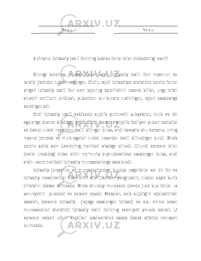 3-chizma. Iqtisodiy taxlil fanining boshka fanlar bilan alokadorligi tasnifi Shunga karamay, mustakillikdan keyin iqtisodiy taxlil fani mazmuni va tarkibi jixatidan tubdan uzgargan. Oldin, rejali iqtisodiyot sharoitida barcha fanlar singari iqtisodiy taxlil fani xam rejaning bajarilishini nazorat kilish, unga ta’sir etuvchi omillarni aniklash, yukoridan kur-kurona tushirilgan, rejani asoslashga karatilgan edi. Endi iqtisodiy taxlil xakikatda xujalik yurituvchi subyektlar, mulk va ish egalariga xizmat kiladigan buldi. Oldin korxona xujalik faoliyati yukori tashkilot va davlat nuktai nazaridan taxlil kilingan bulsa, endi bevosita shu korxona, uning mexnat jamoasi va mulk egalari nuktai nazardan taxlil kilinadigan buldi. Birok barcha xolda xam davlatning manfaati xisobga olinadi. Chunki korxona bilan davlat urtasidagi aloka oldin ma’muriy buyrukbozlikka asoslangan bulsa, endi erkin uzaro manfaatli iqtisodiy munosobatlarga asoslanadi. Iqtisodiy jarayonlar va munosabatlardagi bunday uzgarishlar xar bir fan va iqtisodiy mexanizmlar mazmunini sifat jixatidan yangilashni, tubdan kayta kurib chikishni takozo kilmokda. Birok shunday murakkab davrda juda kup fanlar uz zaruriyatini yukotadi va barxam topadi. Masalan, xalk xujaligini rejalashtirish asoslari, korxona iqtisodiy (rejaga asoslangan iqtisod) va x.k. ammo bozor munosabatlari sharoitidi iqtisodiy taxlil fanining axamiyati yanada oshadi. U korxona raxbari uchun xujalikni boshkarishda asosiy dastak sifatida namoyon bulmokda. Va х.к Va х.к 