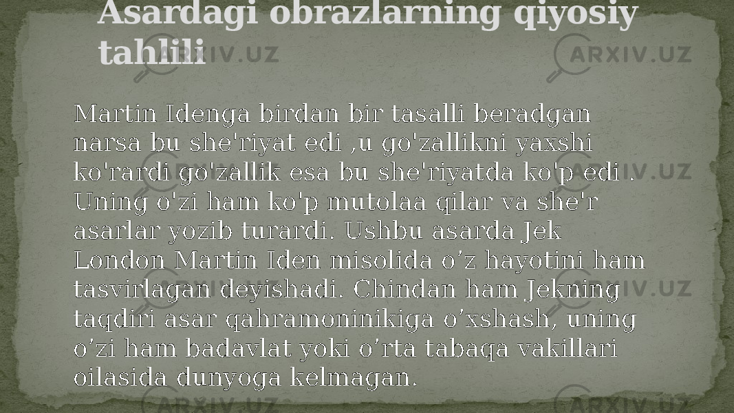 Asardagi obrazlarning qiyosiy tahlili Martin Idenga birdan bir tasalli beradgan narsa bu she&#39;riyat edi ,u go&#39;zallikni yaxshi ko&#39;rardi go&#39;zallik esa bu she&#39;riyatda ko&#39;p edi . Uning o&#39;zi ham ko&#39;p mutolaa qilar va she&#39;r asarlar yozib turardi. Ushbu asarda Jek London Martin Iden misolida o’z hayotini ham tasvirlagan deyishadi. Chindan ham Jekning taqdiri asar qahramoninikiga o’xshash, uning o’zi ham badavlat yoki o’rta tabaqa vakillari oilasida dunyoga kelmagan. 