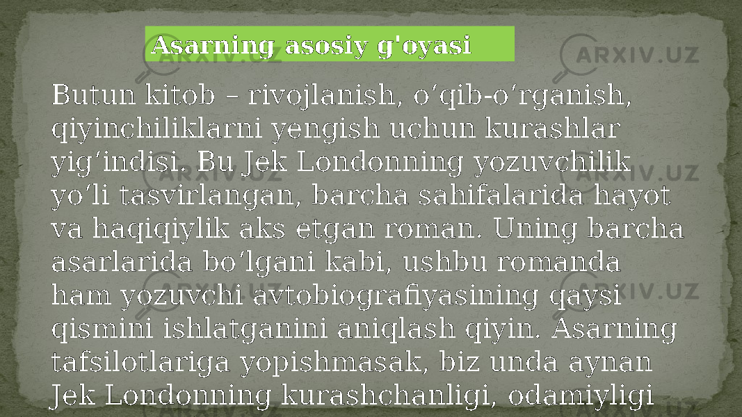 Asarning asosiy g&#39;oyasi Butun kitob – rivojlanish, o‘qib-o‘rganish, qiyinchiliklarni yengish uchun kurashlar yig‘indisi. Bu Jek Londonning yozuvchilik yo‘li tasvirlangan, barcha sahifalarida hayot va haqiqiylik aks etgan roman. Uning barcha asarlarida bo‘lgani kabi, ushbu romanda ham yozuvchi avtobiografiyasining qaysi qismini ishlatganini aniqlash qiyin. Asarning tafsilotlariga yopishmasak, biz unda aynan Jek Londonning kurashchanligi, odamiyligi va individualligini uchratishimiz mumkin. 